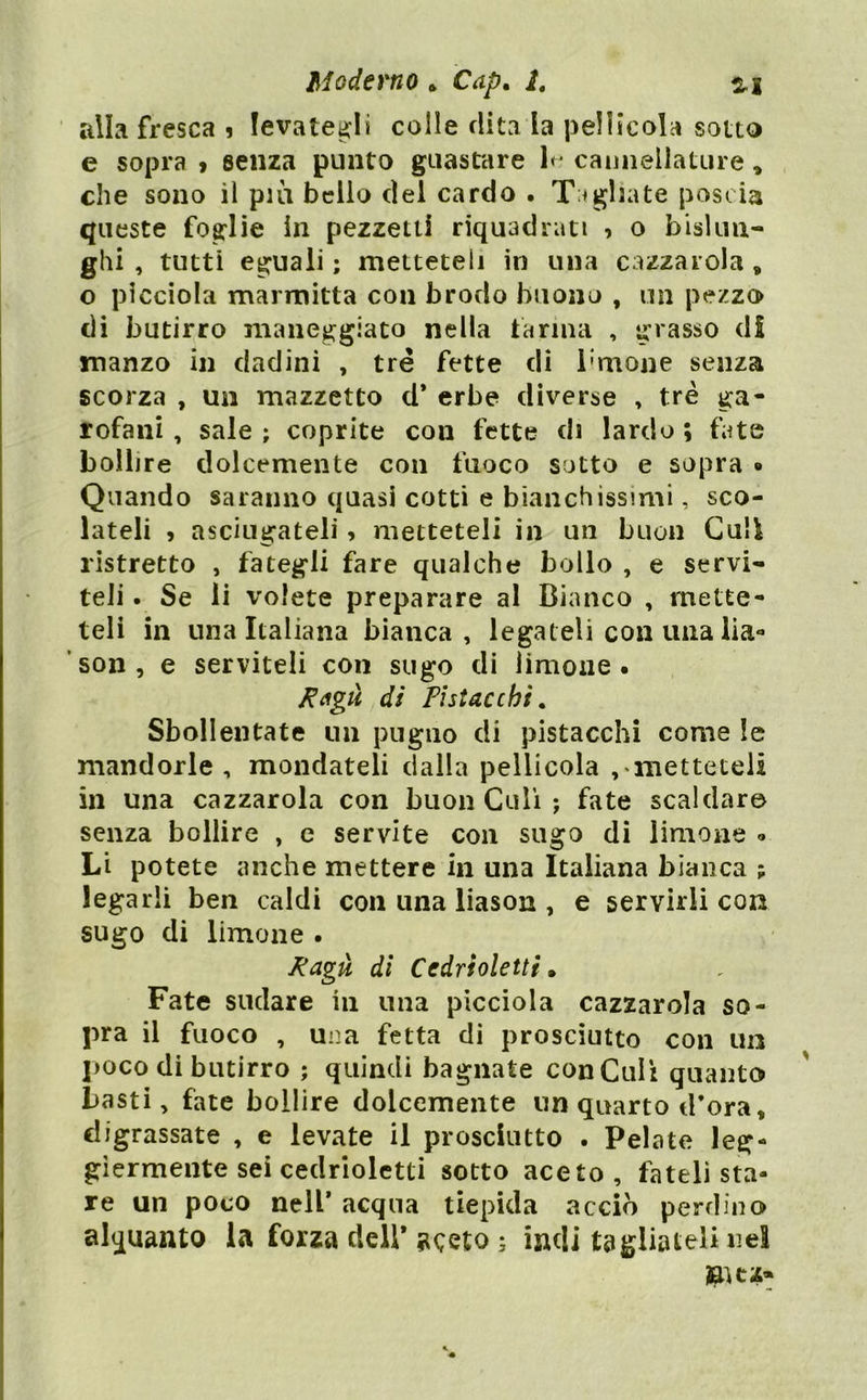 alla fresca i levategli colle dita la pellicola sotto e sopra 9 senza punto guastare 1*' camiellatiire, che sono il pui belio del cardo . Tagliate poscia queste foglie in pezzetti riquadrati 9 o bislun- ghi , tutti eguali ; metteteli in una cazzarola , o picciola marmitta con brodo buono , un pezzo di butirro maneggiato nella farina , grasso di manzo in dadini , tré fette di i'mone senza scorza , un mazzetto d* erbe diverse , tré ga- rofani , sale ; coprite con fette di lardo ; fate bollire dolcemente con fuoco sotto e sopra • Quando saranno quasi cotti e bianchissimi, sco- lateli > asciugateli 9 metteteli in un buon Culi ristretto , fategli fare qualche bollo , e servi- teli . Se li volete preparare al Bianco , mette- teli in una Italiana bianca, legateli con ima iia** ’son, e serviteli con sugo di limone • di Pistacchi. Sbollentate un pugno di pistacchi come le mandorle, mondateli dalla pellicola , iiietteteii in una cazzarola con buon Culi ; fate scaldar© senza bollire , e servite con sugo di limone » Li potete anche mettere in una Italiana bianca ; legarli ben caldi con una liason , e servirli con sugo di limone . Pagù di Cedrìoletti ^ Fate sudare in una picciola cazzarola so- pra il fuoco , una fetta di prosciutto con un 1)0C0 di butirro ; quindi bagnate con Culi quanto basti, fate bollire dolcemente un quarto d’ora, digrassate , e levate il prosciutto . Pelate leg- giermente sei cedrioletti sotto aceto, fateli sta- re un poco nell* acqua tiepida acciò perdino alquanto la forza dell* aceto ; indi tagliateli nel laKz-