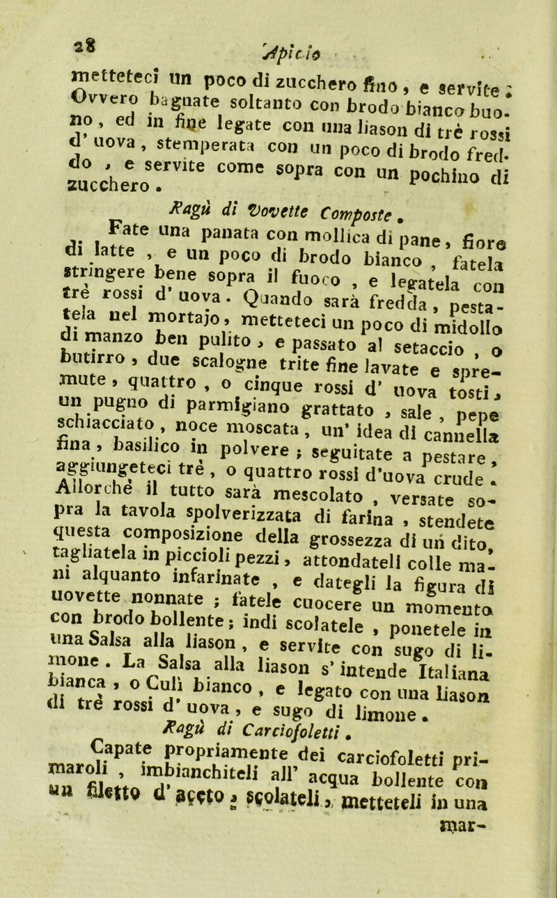 '^pìclò metteteci «n poco di zucchero fino, e servite ; Ovvero baguate soltanto con brodo biancobuo- no , ecJ in legate con mia Jiason di tré rossi d uova, stemperata con un poco di brodo fred- bucchero!' di Kagù di dovette Composte, Fate una panata con mollica di pane. fior« d. latte , e un poco di brodo bianco ’fate a stringere bene sopra il fuoco , e legatela con tre rossi d’uova. Quando sarà fredL . Lu“ di manzi ”>«“etecì un poco di midollo hntTrrÒ ® =•' ««accio . o butirro , due scalogne trite fine lavate e spre- mute , quattro , o cinque rossi d’ uova tosti. un pugno di parmigiano grattato , sale , %pe schiacciato , noce moscata , un' idea di caniLL fina , basilico in polvere ; seguitate a pestare Allorché il tutto Sara mescolato . versate so- pra la tavola spolverizzata di farina , stendete questa composizione della grossezza di mi dito tagliatela in piccioli pezzi, attondatell colle mal in alquanto infarinate , c dategli la figura di uovette nonnate ; fatele cuocer! un mo^^nto lina Salsa alla liason , e servite con suiro di lì s,r.- Vi!''’ b anca , o Culi bianco . e legato con una Uason di tre rossi d uova, e sugo di limone. di Carciofoletti » maroU carciofoletti pri- fitvVJ P f bollente con «a filetto (1 BfotOj scolateli ,, metteteli in una njar-