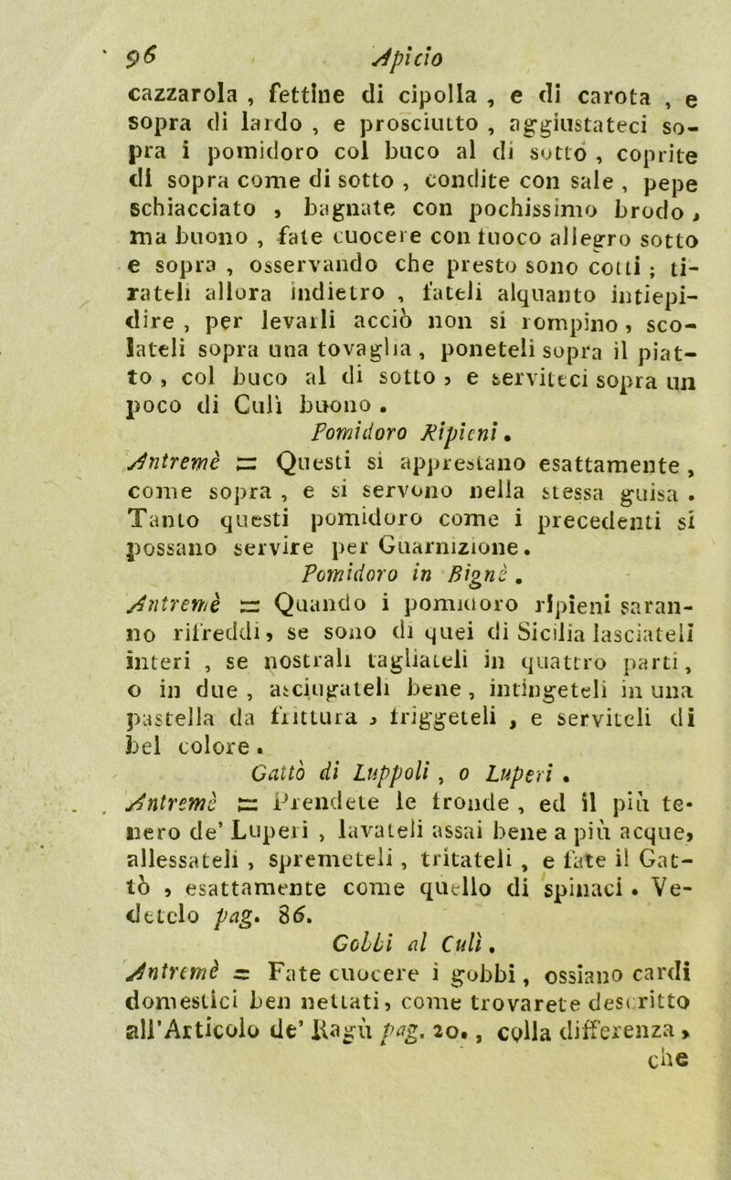 9^ ^pi CIO cazzarola , fettine di cipolla , e di carota , e sopra di lardo , e prosciutto , ag*giiistateci so- pra i pomidoro col buco al di sotto , coprite di sopra come di sotto , condite con sale , pepe schiacciato » bagnate con pochissimo brodo , ma buono , fate cuocere con fuoco allegro sotto e sopra , osservando che presto sono cotti ; ti- rateli allora indietro , fateli alquanto intiepi- dire , per levarli acciò non si rompino, sco- lateli sopra una tovaglia, poneteli sopra il piat- to , col buco al di sotto ? e serviteci sopra un poco di Culi buono . pomidoro Ripieni* Jntremè ;= Questi si apprestano esattamente , come sopra , e si servono nella stessa guisa . Tanto questi pomidoro come i precedenti si possano servire per Guarnizione. Pomidoro in Bignè . y^ntremè tz Quando i pomuioro ripieni saran- no rifreddi 5 se sono di quei di Sicilia lasciateli interi , se nostrali tagliateli in quattro parti, o in due , aiciugateli bene , intìngeteli in una pastella da fiittura :» triggeieli , e serviteli di bei colore. Cattò di Luppoli, o Luperi • y^ntremè Prendete le tronde , ed il piò te- nero de’ Lupeiì , lavateli assai bene a piò acque» allessateli , spremeteli, tritateli , e late il Cat- tò , esattamente come quello di spinaci. Ve- detelo pag» Gobbi al Culi, y^ntnmè Fate cuocere i gobbi, ossiano cardi domestici ben nettati» come trovarete desi ritto airArticolo de’ iiagò Pag, 20., colla differenza > che