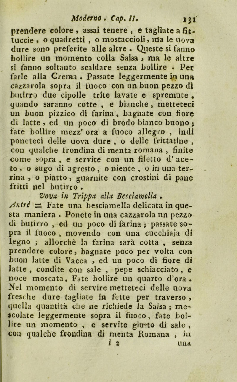 pifendere colore 9 assai tenere , c tagliate a fit- tuccie 9 o quadretti , o mostaccioli > nla le uova dure sono preferite alle altre • Qiieste si fanno bollire un momento colla Salsa > ma le altre si fanno soltanto scaldare senza bollire . Pec farle alla Crema • Passate leggermente In una cazzarola sopra il fuoco con un buon pezzo dì butirro due cipolle trite lavate c spremute , quando saranno cotte , e bianche , metteteci un buon pizzico di farina, bagnate con fiore di latte 9 ed un poco di brodo bianco buono ; fate bollire mezz* ora a fuoco allegro , indi poneteci delle uova dure , o delle frittatine , con qualche frondina di menta romana , finite come sopra , e servite con un filetto d’ ace- to j o sugo di agresto , o niente , o in una ter- rina 9 o piatto 9 guarnite con crostini di pane fritti nel butirro . in Trippa alla Besciamella • Àntré z:; Fate una besciamella delicata in que- sta maniera . Ponete in una cazzarola un pezzo di butirro , ed un poco di farina ; passate so- pra il fuoco , movendo con una cucchiaia di legno ; allorché la farina sarà cotta , senza prendere colore 9 bagnate poco per volta con buon latte di Vacca > ed un poco di fiore di latte , condite con sale , pepe schiacciato, e noce moscata. Fate bollire un quarto d’ora. Nel momento di servire metteteci delle uova fresche dure tagliate in fette per traverso , quella quantità che ne richiede la Salsa ; me- scolate leggermente sopra il fuoco, fate bol- lire un momento , e servite giirto di sale , con qualche frondina di menta Romana , ia ì 2 una