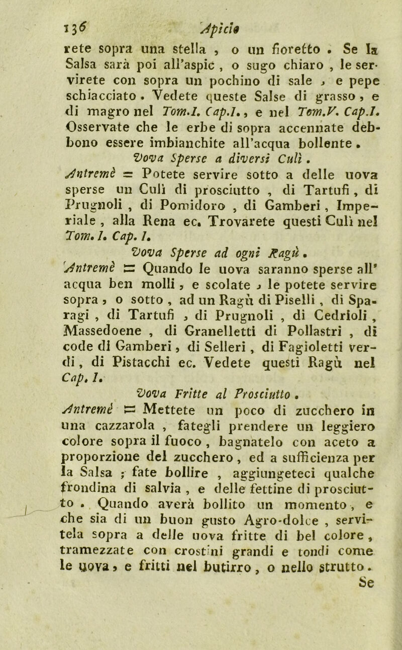 13^ pi CI 9 rete sopra una stella , o un fioretto . Se la Salsa sarà poi alPaspic , o sugo chiaro , le ser- virete con sopra un pochino di sale j e pepe schiacciato . Vedete queste Salse di grasso , e di magro nel Tomd, Cap,h ^ e nel Tem.V, Cap.ì^ Osservate che le erbe di sopra accennate deb- bono essere imbianchite all’acqua bollente • Vonia Sperse a diversi Culi, ^ntremè =: Potete servire sotto a delle uova sperse un Culi di prosciutto , di Tartufi , di Prugnoli , di Pomidoro , di Gamberi, Impe- riale , alla Rena ec, Trovarete questi Culi nel 7om. /. Cap. /. Vova Sperse ad ogni Ragù • 'j^ntremè tr Quando le uova saranno sperse all* acqua ben molli, e scolate j le potete servire sopra j o sotto , ad un Ragù di Piselli, di Spa- ragi , di Tartufi , di Prugnoli , di Cedrioli , Massedoene , di Granelletti di Pollastri , dì code di Gamberi, di Sederi, di Fagioletti ver- di , di Pistacchi ec. Vedete questi Ragù nel Cap» /• Vova Frìtte al Prosciutto • y^ntremé Mettete un poco di zucchero in una cazzarola , fategli prendere un leggiero colore sopra il fuoco , bagnatelo con aceto a proporzione del zucchero , ed a sufficienza per la Salsa ; fate bollire , aggiungeteci qualche trondìna di salvia , e delle fettine di prosciut- to • Quando averà bollito un momento, e che sia di un buon gusto Agro-dolce , servi- tela sopra a delle uova fritte di bel colore , tramezzate con crostini grandi e tondi come le uova i e fritti nel butirro, o nello strutto. Se