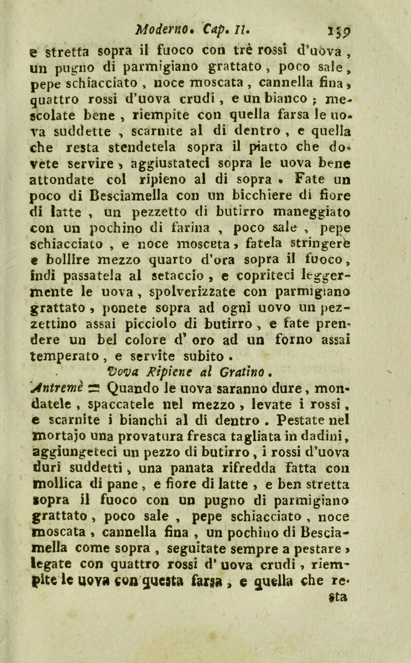 e stretta sopra il fuoco con tré rossi d*uòva , un pugno di parmigiano grattato , poco sale, pepe schiacciato , noce moscata , cannella fina, quattro rossi d’uova crudi , e un bianco • me- scolate bene , riempite con quella farsa le uo- va suddette , scarnite al di dentro , e quella che resta stendetela sopra il piatto che do* vète servire , aggiustateci sopra le uova bene attondate col ripieno al di sopra • Fate un poco di Besciamella con un bicchiere di fiore di latte , un pezzetto di butirro maneggiato con un pochino di farina , poco sale , pepe schiacciato , e noce raosceta, fatela stringerà e bollire mezzo quarto d’ora sopra il fuoco, indi passatela al setaccio , c copriteci legger- mente le uova , 6polveriz2ate con parmigiano grattato , ponete sopra ad ogni uovo un pez- zettino assai picciolo di butirro, e fate pren- dere un bel colore d’ oro ad un forno assai temperato, e servite subito . *Do<V(i /ripiene al Gratino • jdntremè rs Quando le uova saranno dure, mon- datele , spaccatele nel mezzo , levate i rossi, c scarnite i bianchi al di dentro . Pestate nel mortaio una provatura fresca tagliata in dadini, aggiungeteci un pezzo di butirro, i rossi d’uova duri suddetti, una panata rifredda fatta con mollica di pane, e fiore dì latte , e ben stretta sopra il fuoco con un pugno di parmigiano grattato, poco sale , pepe schiacciato , noce moscata , cannella fina , un pochino di Bescia- mella come sopra , seguitate sempre a pestare > legate con quattro rossi d* uova crudi, riem- pite le uoYfi eon ^uest» farsii, e q[uella che re* Sta