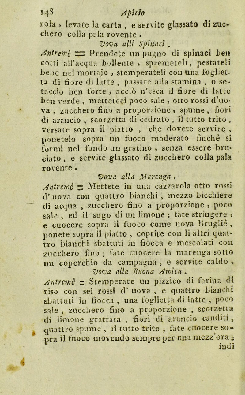 rola , levate la carta , e servite glassato di zuc- chero colla paia rovente . Vova allì Spinaci , /^ntrewc — Prendete un pugno dì spinaci ben cotti all’acqua bollente , spremeteli, pestateli bene nel mortajo ì stemperateli con una fogliet- ta di fiore di latte , passate alla stamina , o se- taccio ben forte s acciò n’esca il fiore di latte ben verde , metteteci poco sale , otto rossi d’uo- va , zucchero fino a proporzione , spume , fiori di arancio , scorzetta di cedrato , il tutto trito , versate sopra il piatto , che dovete servire , ponetelo sopra un fuoco moderato finché si formi nel fondo un gratino , senza essere bru- ciato , e servite glassato di zucchero colla pala rovente • Vova alla Mar tuga , j4nlrerriè 'Z Mettete in una cazzarola otto rossi d’ uova con quattro bianchi , mezzo bicchiere di acqua , zucchero fino a proporzione , poco sale , ed il sugo di un limone ; tate stringere » e cuocere sopra il fuoco come uova Bruglié , ponete sopra il piatto , coprite con li altri quat- tro bianchi sbattuti in fiocca e mescolaci con zucchero fino ; fate cuocere la marenga sotto mi coperchio da campagna , e servite caldo • alla Bt4ona /Swìca . y^ntremè z Stemperate un pizzico di farina di riso con sei rossi d’ uova , e quattro bianchi sbattuti in fiocca , una foglietta di latte , poco sale , zucchero fino a proporzione , scorzetta eli limone grattata , fiori di arancio canditi, quattro spume , il tutto trito ; fate cuocere so- pra il luoco movendo sempre per una mezz’ora - indi