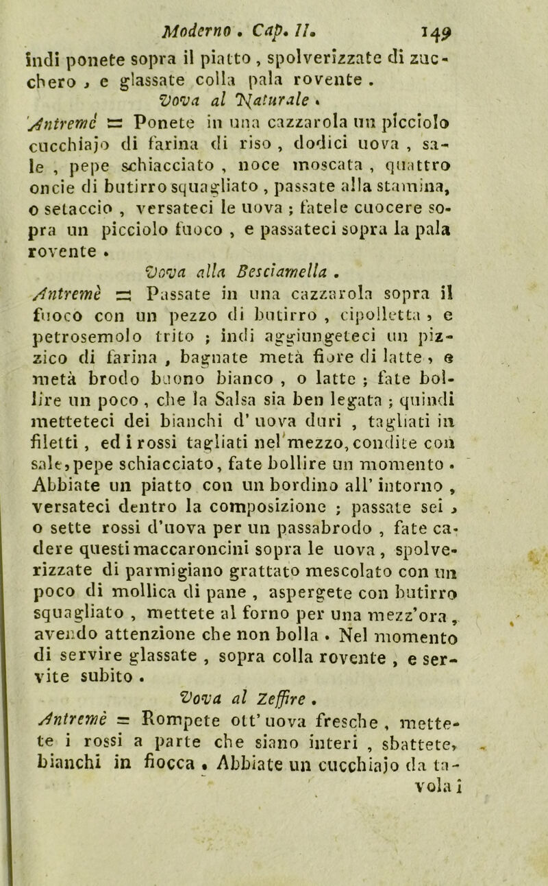 indi ponete sopra il piatto , spolverizzate di zuc- chero j e glassate colla pala rovente . Vova al 7{aturale » 'j^ntremè Ponete in una cazzarola mi picciolo cucchiaio di farina di riso , dodici uova , sa- le , pepe schiacciato , noce moscata , quattro oncie di butirro squagliato , passate alla stamina, o setaccio , versateci le uova ; fatele cuocere so- pra un picciolo fuoco , e passateci sopra la pala rovente . alla Besciamella . /Intremè z: Passate in una cazzarola sopra il fuoco con un pezzo di butirro , cipolletta » e petrosemolo trito ; indi aggiungeteci un piz- zico di farina , bagnate metà fiore di latte > o metà brodo buono bianco , o latte ; fate bol- lire un poco , che la Salsa sia ben legata ; quindi metteteci dei bianchi d’ uova duri , tagliati in filetti, ed i rossi tagliati nel^mezzo, condite con salt5pepe schiacciato, fate bollire un momento . Abbiate un piatto con un bordino all’ intorno , versateci dentro la composizione ; passate sei ^ o sette rossi d’uova per un passabrodo , fate ca- dere questi maccaroncinì sopra le uova, spolve- rizzate di parmigiano grattato mescolato con im poco di mollica di pane , aspergete con butirro squagliato , mettete al forno per una ìnezz’ora , avendo attenzione che non bolla . Nel momento di servire glassate , sopra colla roveiite , e ser- vite subito . l^o^va al Zeffire. j^ntremè = Rompete ott’uova fresche, mette- te i rossi a parte che siano interi , sbattete» bianchi in fiocca • Abbiate un cucchiaio da ta- ' vola i