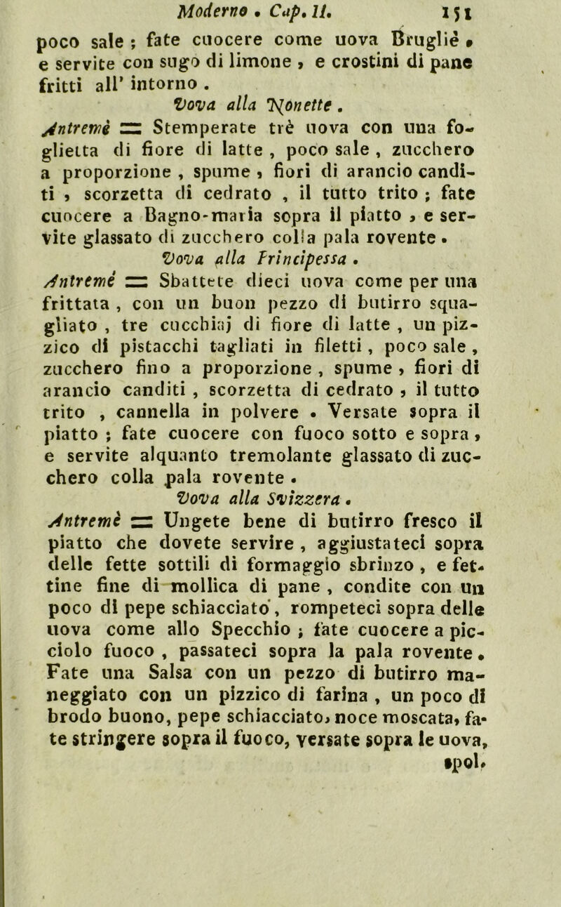 poco sale ; fate cuocere come uova Brugliè 9 e servite con sugo di limone » e crostini di pane fritti all’ intorno . Vova alla l^onette. jéntrerrìè ^ Stemperate tré uova con una fo- glietta di fiore di latte , poco sale , zucchera a proporzione , spume 9 fiori di arancio candì* ti 9 scorzetta di cedrato , il tutto trito ; fate cuocere a Bagno-maria sopra il piatto 9 e ser- vite glassato di zucchero colla pala rovente . ’Donja fila ìrìncìpessa . /^nlremé zn Sbattete dieci uova come per una frittata , con un buon pezzo di butirro squa- gliato , tre cucchiai di fiore di latte , un piz- zico di pistacchi tagliati in filetti, poco sale , zucchero fino a proporzione , spume 9 fiori di arancio canditi , scorzetta di cedrato j il tutto trito , cannella in polvere • Versate sopra il piatto ; fate cuocere con fuoco sotto e sopra 9 e servite alquanto tremolante glassato di zuc- chero colla pala rovente . Vova alla Mzzera. Àntremè n: Ungete bene di butirro fresco il piatto che dovete servire , aggiustateci sopra delle fette sottili di formaggio sbrinzo , e fet- tine fine di mollica di pane , condite con un poco di pepe schiacciato, rompeteci sopra delle uova come allo Specchio j fate cuocere a pic- ciolo fuoco , passateci sopra la pala rovente • Fate una Salsa con un pezzo di butirro ma- neggiato con un pizzico di farina , un poco d! brodo buono, pepe schiacciatoj noce moscatat fa- te stringere sopra il fuoco, versate sopra le uova.