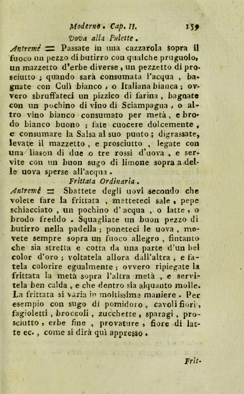 Moderne» Cap.u, 15^ Vonja alla Pulette, yintremè ZZ Passate in una cazzatola sopra 11 ■fuoco un pezzo di butirro con qualche prugnolo» un mazzetto d’erbe diverse » un pezzetto di pro- sciutto i quando sarà consumata l’acqua , ba- gnate con Culi bianco > o Italiana bianca ; ov- vero sbruffateci un pizzico di farina , bagnate con un pochino di vino di Sciampagna ^ o al- tro vino bianco consumato per metà, c bro- do bianco buono ; tate cuocere dolcemente , e consumare la Salsa al suo punto ; digrassate, levatjfe il mazzetto , e prosciutto , legate con una/liasou di due o tre rossi d’uova , e ser- vite con un buon sugo di limone sopra a del- le uova sperse alPacqua- Frittata Ordinaria, j^nirewè ri Sbattete degli uovi secondo che volete fare la frittata , metteteci sale , pepe schiacciato , un pochino d’ acqua , o latte , o brodo freddo . Squagliate un buon pezzo di butirro nella padella ; poneteci le uova , mo- vete sempre sopra un fuoco allegro , fintanto che sia stretta e cotta da una parte d’un bel color d’oro ; voltatela allora dall’altra , e fa- tela colorire egualmente ; ovvero ripiegate la frittata la metà sopra l’altra metà , e servi- tela ben calda , e che dentro sia alquanto molle. La frittata si varia in moltissime maniere . Per esempio con sugo di pomidoro, cavoli fiori, fagioletti , broccoli, zucchette, sparagi, pro- sciutto , erbe fine , provatore , fiore di lat- te ec- , come si dirà qui appresso • Frit-