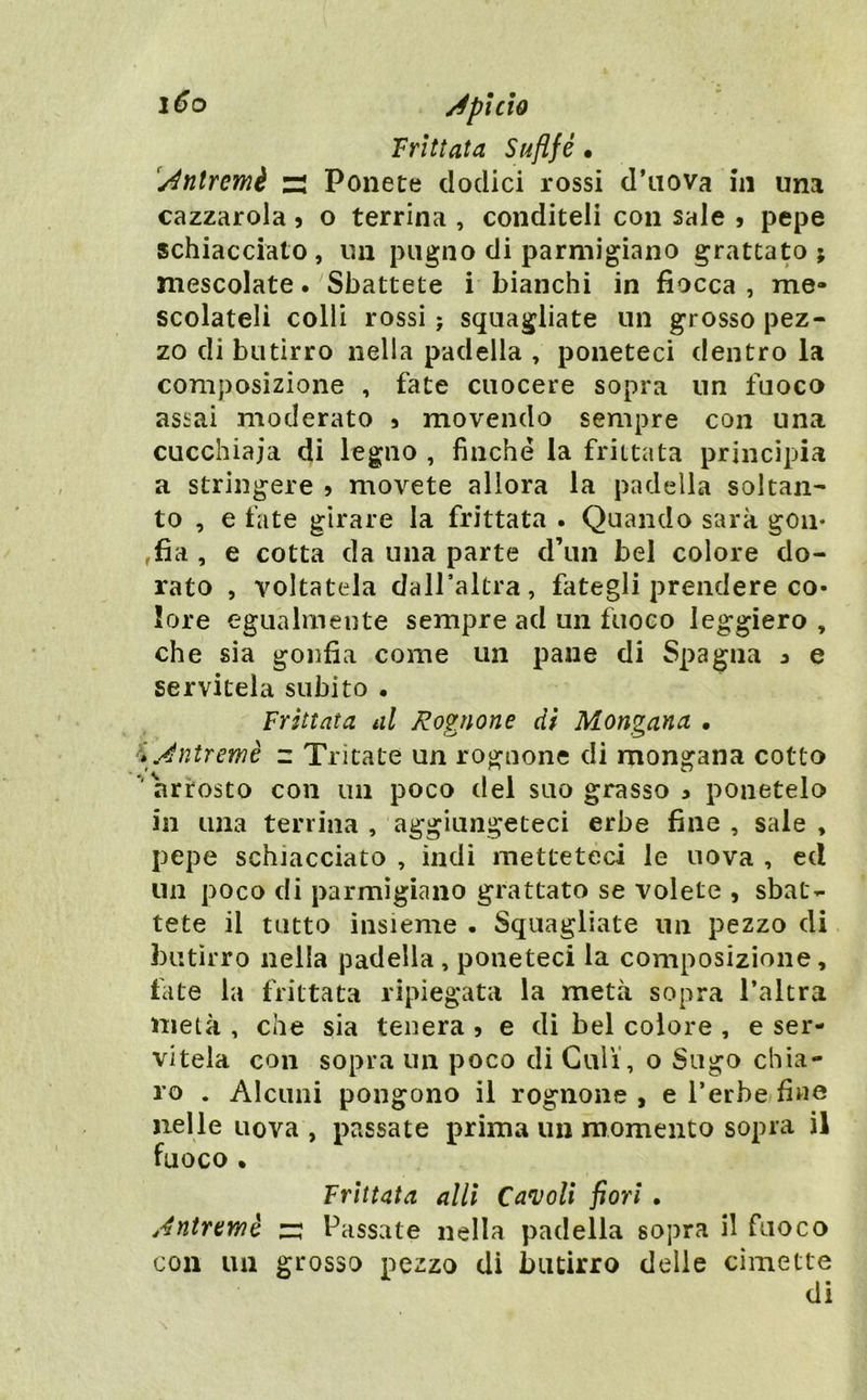 1^0 /éptcìo Frittata Sufi fé • [/^ntremi zi Ponete dodici rossi d’iiova hi una cazzatola j o terrina , conditeli con sale j pepe schiacciato, un pugno di parmigiano grattato; mescolate. Sbattete i bianchi in fiocca , me- scolateli colli rossi ; squagliate un grosso pez- zo di butirro nella padella , poneteci dentro la composizione , fate cuocere sopra un fuoco assai moderato 3 movendo sempre con una cucchiaia di legno , finché la frittata principia a stringere 5 movete allora la padella soltan- to , e fate girare la frittata . Quando sarà goii* ,fia , e cotta da una parte d’un bel colore do- rato , voltatela daH’altra, fategli prendere co- lore egualmente sempre ad un fuoco leggiero , che sia gonfia come un pane di Spagna 3 e servitela subito • Frittata al Romane di Monmna • K Jntremè z Tritate un rognone di mongana cotto 'arrosto con un poco del suo grasso 3 ponetelo in una terrina , aggiungeteci erbe fine , sale , pepe schiacciato , indi metteteci le uova , ed un poco di parmigiano grattato se volete , sbat- tete il tutto insieme . Squagliate un pezzo di butirro nella padella, poneteci la composizione, fate la frittata ripiegata la metà sopra l’altra metà , che sia tenera 5 e di bel colore , e ser- vitela con sopra un poco di Culi', o Sugo chia- ro . Alcuni pongono il rognone , e l’erbe fine nelle uova , passate prima un momento sopra il fuoco • Frittata allì Cannoli fiori . Antremé z: Passate nella padella sopra il fuoco con un grosso pezzo di butirro delle cimette di