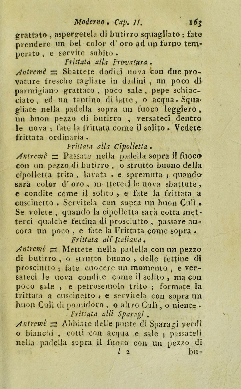 grattato , asperg:etela di butirro squagliato ; fate prendere un bel color d’ oro ad un forno tem- perato , e servite subito , frittata alla Frovatura • ylntremè — Sbattete dodici uova con due pro- vatore fresche tagliate in dadini , un poco di parmigiano grattato , poco sale , pepe schiac- ciato , ed un tantino di latte , o acqua. Squa- gliate nella padella sopra un fuoco leggiero, un buon pezzo di butirro , versateci dentro le uova ; fate la frittata come il solito . Vedete frittata ordinaria . Frittata alla Cipolletta . Antreraè Passate nella padella sopra il fuoco con un pe?zo di butirro , o strutto buono della cipolletta trita , lavata j e spremuta ; quando sarà color d’oro, nK^tteteci le uova sbattute, e condite come il solito , e fate la frittala a cuscinetto . Servitela con sopra un buon Culi • Se volete , quando la cipolletta sarà cotta met- terci qualche fettina di prosciutto , passare an- cora un poco , e fate la Frittata conie sopra « Frittata all'Italiana. /^ntremè ^ Mettete nella padtdia con un pezzo di butirro , o strutto buono , delje fettine di prosciutto ; fate cuocere un momento , e ver- sateci le uova condiie come il solito , ma con poco sale , e petrosemolo trito ; formate la frittata a cuscinetto > e servitela con sopra un buon Culi di pomidoro , o altro Culi, o niente . Frittata alli Sparagi . /^ntremè zi Ab])iate delle punte di Sparagi verdi o bianchi , cotti -con ac(jua e sale ; passateli nella padella sopra il fuoco con un pezzo di l 2 bii-