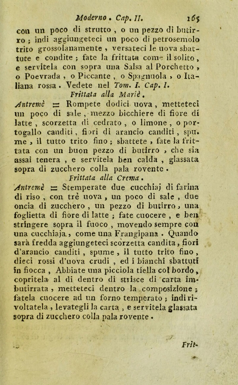 Moderno. Capali, i6$ con un poco eli strutto , o un pezzo di butir- ro ; indi a^^iun^eteci un poco di petroseniolo trito grossolanamente ? versateci le uova sbat- tute e condite ; fate la frittata come il solito, e servitela con sopra una Salsa al Forchetto > o Poevrada , o Piccante , o Spaglinola > o Ita- liana rossa . Vedete nel Tom* L Cap* 1, Frittata alla Mariè, y^ntremè Rompete dodici uova, metteteci un poco di sale,-mezzo bicchiere di fiore di latte , scorzetta di cedrato , o limone , o Por- togallo canditi, fiori di arancio canditi , spu. me y il tutto trito fino ; sbattete > fate la frit- tata con un buon pezzo di butirro , che sia assai tenera , e servitela ben calda , glassata sopra di zucchero colla pala rovente . Frittata alla Crema. jéntremè ^ Stemperate due cucchiai di farina di riso , con tre uova , un poco di sale , due oncia di zucchero, un pezzo di butirro, una foglietta di fiore di latte ; fate cuocere , e ben^ stringere sopra il fuoco , movendo sempre eoa una cucchiaia, 5 come una Frangipana . Quando sarà fredda aggiungeteci scorzetta candita, fiori d’arancio canditi , spume , il tutto trito fino , dieci rossi d’uova crudi , ed i bianchi sbattuti in fiocca , Abbiate una picclola tiella col bordo, copritela^ al di dentro di strisce di carta im- butirrata , metteteci dentro la composizione ; fatela cuocere ad un forno temperato j indi ri- voltatela , levategli la carta , e servitela glassata sopra di zucchero colla pala rovente • / Frìt*