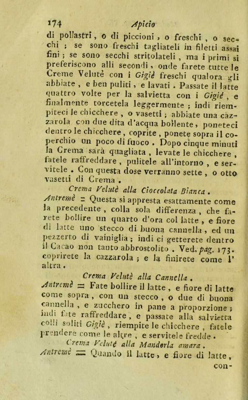 *74 /^plcto di pollastri, o di piccioni, o freschi , o sec- chi ; se sono freschi taj^Uateli in filetti assai fini ; se sono secchi stritolateli , ma i primi si preferiscono alli secon*^li, onde farete tutte le Creme Veluté con i Gigìè freschi qualora ^li abbiate , e ben puliti, e lavati . Passate il latte quattro volte per la salvietta con i Gigié , e finalmente torcetela leggermente ; indi riem- piteci le chicchere , o vasetti ; abbiate una caz- zarola con due dita d’acqua bollente, poneteci dentro le chicchere, coprite , ponete sopra il co- perchio un poco di fuoco • fiopo cinque minuti la Crema sarà quagliata , levate le chicchere , fatele raffreddare , pulitele airintorno , e ser- vitele . Con questa dose verranno sette , o otto vasetti di Crema • CTCTYia Incinte alla Cioccolata Bianca, /Uniremo z Questa si appresta esattamente come la precedente , colla sola differenza , che fa- rete bollire un quarto d’ora col latte , e fiore di latte uno stecco di buona cannella , ed un pezzejto di vainiglia ; indi ci getterete dentro il Cacao non tanto abbrostolito , Ved,^^g. 173* copìiiete la cazzarola ; e Ja finirete come 1* altra ♦ Crema Felutè alla Cannella , jntremè - Fate bollire il latte , e fiore di latte come sopra, con un stecco, o due di buona cannella , e zucchero in pane a proporzione ; 3iulì fate raffreddare , e passate alla salvietta C0..1 soliti Gìglè , riempite le chicchere , fiuele prendere come le nl^re , e servitele fredde . ^rcrna Vclut^ alla Mandorla amara. /ititi{.me Quando il latte, e fiore di latte. con-