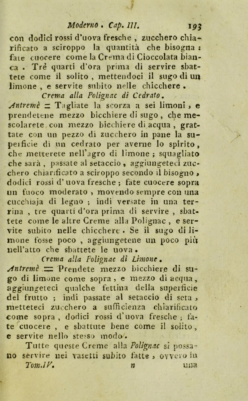 con dodici rossi d*uova fresche , zucchero chia- rificato a sciroppo la quantità che bisogna faie cuocere come la Crema di Cioccolata bian- ca . Tré quarti d’ora prima di servire sbat- tete come il solito , mettendoci il sugo di un limone , e servite subito nelle chicchere • Crema alla Polignac dì Cedrato, jdntremè “ Tagliate la scorza a sei limoni , e prendetene mezzo bicchiere di sugo , che me- scolarete.. con mezzo bicchiere di acqua , grat- tate con un pezzo di zucchero in pane la su- peificie dì un cedrato per averne lo spirito, che metterete nelTagro di limone ; squagliata che sarà , passate al setaccio , aggiungeteci zuc- chero chiarificato a sciroppo secondo il bisogno > dodici rossi d’uova fresche ; fate cuocere sopra un fuoco moderato , movendo sempre con una cucchiaia di legno ; indi versate in una ter- rina , tre quarti d’ora prima di servire , sbat- tete come le altre Creme alla Polignac , e ser- vite subito nelle chicchere . Se il sugo di li- mone fosse poco , aggiungetene un poco più liell’atto che sbattete le uova • Crema alla FoUgnae dì Limone, ^ntremè zz Prendete mezzo bicchiere di su- go di limone come sopra» e mezzo di acqua, aggiungeteci qualche fettina della superficie dei frutto ; indi passate al setaccio di seta j metteteci zucchero a sufficienza chiarificato come sopra , dodici rossi d’uova fresche ; fa- te cuocere , e sbattute bene come il solito, e servite nello stesso modo. Tutte queste Creme alla Polignac sì possa- no servire nei vasetti subito fatte > ovvero in TomAV* n una ••