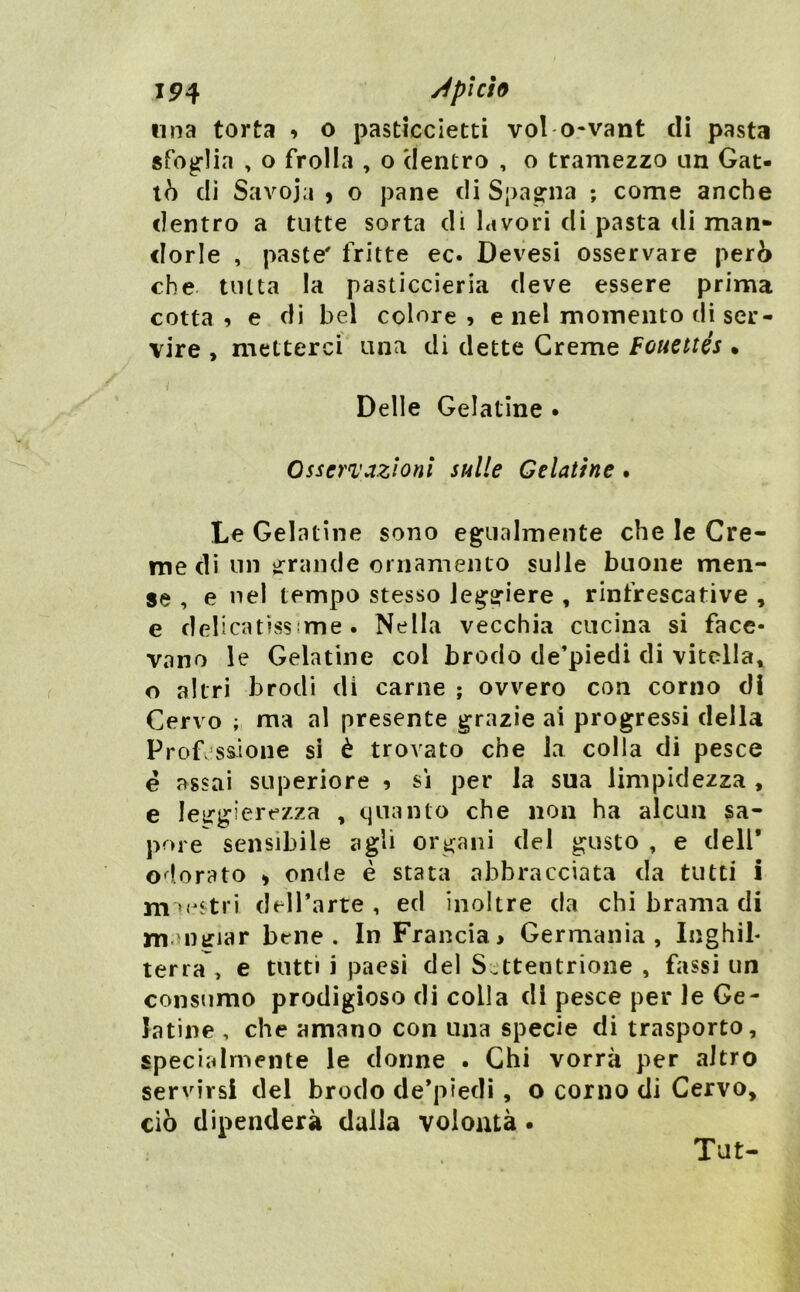 IP4 j4picÌ9 nna torta » o pasticcietti voi o-vant dì pasta sfoglia , o frolla , o 'dentro , o tramezzo un Cat- tò dì Savoia 9 o pane di Spagrna ; come anche dentro a tutte sorta dì lavori di pasta di man- dorle , paste' fritte ec. Devesi osservare però che tinta la pasticcieria deve essere prima cotta? e dì bel colore, e nel momento di ser- vire , metterci una di dette Creme Fouettés • Delle Gelatine • Osservazioni sulle Gelatine. Le Gelatine sono egualmente che le Cre- me dì un irrande ornamento sulle buone men- se , e nel tempo stesso leggiere , rinfrescative , e delicatissime. Nella vecchia cucina si face- vano le Gelatine col brodo de’piedi di vitella^ o altri brodi di carne ; ovvero con corno di Cervo ; ma al presente grazie ai progressi della Professione si è trovato che la colla di pesce e assai superiore , si per la sua limpidezza , e leggierezza , quanto che non ha alcun sa- pore sensibile agli organi del gusto , e dell* odorato 9 onde è stata abbracciata da tutti i m^ostri deH’arte , ed inoltre da chi brama di munriar bene. In Francia> Germania, Inghib terra , e tutti i paesi del Settentrione , fassi un consumo prodigioso di colla di pesce per le Ge- latine , che amano con una specie di trasporto, specialmente le donne . Chi vorrà per altro servirsi dei brodo de*piedì, o corno di Cervo, ciò dipenderà dalla volontà • Tut-