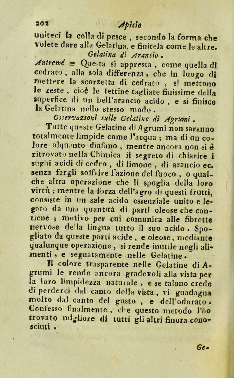 30* '^^pìcìo United la colla di pesce , secondo la forma che volete dare alla Gelatina, e finitela come Je altre» Gelatina di /iraneto • /fntremé — Qite.ta si appresta , come quella di cedrato , alla sola differenza * che in luogo di mettere la scorzetta di cedrato , si mettono Jc zeste , cioè le fettine tagliate finissime della superfìce di un bell’arancio acido , e si finisce la Gela tuia nello stesso modo . Osservazioni sulle Gelatìne di /Agrumi ^ Tutte queste Gelatine di ^ grumi non saranno totalmente limpide come l’acqua ; ma di un co- lore alqu.mto diafano , mentre ancora non si é ritrovato nella Chimica il segreto di chiarire i sughi acidi di cedro , di limone , di arancio ec» senza fargli soffrire fazione del fuoco , o qual- che altra operazione che li spoglia della loro virtù ; mentre la forza delfagro di questi frutti, consiste in un sale acido essenziale unito e le- gato da mia quantità di parti oleose che con- tiene ; motivo per cui comunica alle librette nervose della lingua tutto il suo acido • Spo- gliato da queste parti acide , e oleose, mediante qualunque operazione , si rende inutile negli ali- menti , e segnatamente nelle Gelatine. Il colore trasparente nelle Gelatine di A- grumi le rende ancora gradevoli alla vista per la loro limpidezza naturale , e se taluno crede di perderci dal canto della vista , vi guadagna molto dal canto del gusto , e dell’odorato • Confesso finalmente , che questo metodo l’ho trovato mijfliore di tutti gli altri finora cono* scinti •