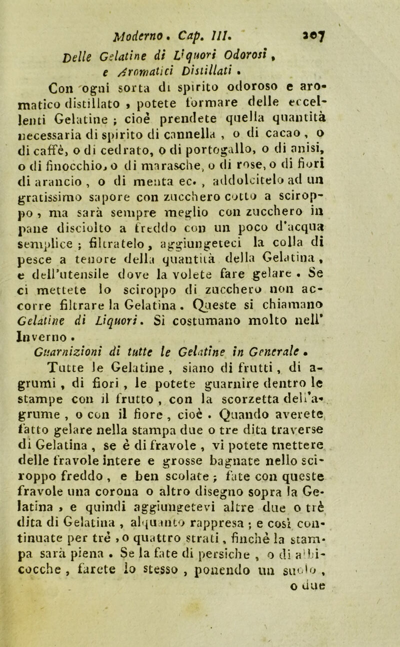 Delle Gelatine di Vquori Odorosi^ e /Aromatici Distillati • Con 'Ogni sorta di spirito odoroso e aro- matico distillato ^ potete tormare delle eccel- lenti Gelatìne ; cioè prendete quella quantità necessaria di spirito di cannella , o di cacao , o di caffè, o di cedrato, o di Portogallo, o di anisi, o di finocchioj o di marasche, o di rose, o di fiori di arancio , o di menta ec. , addolcitelo ad un gratissimo sapore con zucchero cotto a scirop- po , ma sarà sempre meglio con zucchero in pane disciolto a freddo con un poco d’acqua semplice; filtratelo, aggiungeteci la co Ila di pesce a tenore della quantità della Gelatina , e deirutensile dove la volete fare gelare • Se ci mettete lo sciroppo di zucchero non ac- corre filtrare la Gelatina • Queste si chiamano Gelatine di Liquori. Si costumano molto nell* Inverno. Guarnizioni di tutte te Gelatine in Generale • Tutte le Gelatine , siano di frutti, di a- grumi , di fiori , le potete guarnire dentro le stampe con il frutto, con la scorzetta deìl’a- grume , o con il fiore , cioè . Quando averete, l’atto gelare nella stampa due o tre dita traverse di Gelatina , se è di fravole , vi potete mettere delle fravole intere e grosse bagnate nello sci- roppo freddo , e ben scolate ; fate con queste fravole una corona o altro disegno sopra la Ge- latina * e quindi aggiungetevi altre due o tré dita di Gelatina , alquanto rappresa ; e cosi con- tinuate per tré >o quattro strati, finche la stam- pa sarà piena • Se la fate di persiche , o di aMù- cocche , farete io stesso , ponendo un suòlo , o due