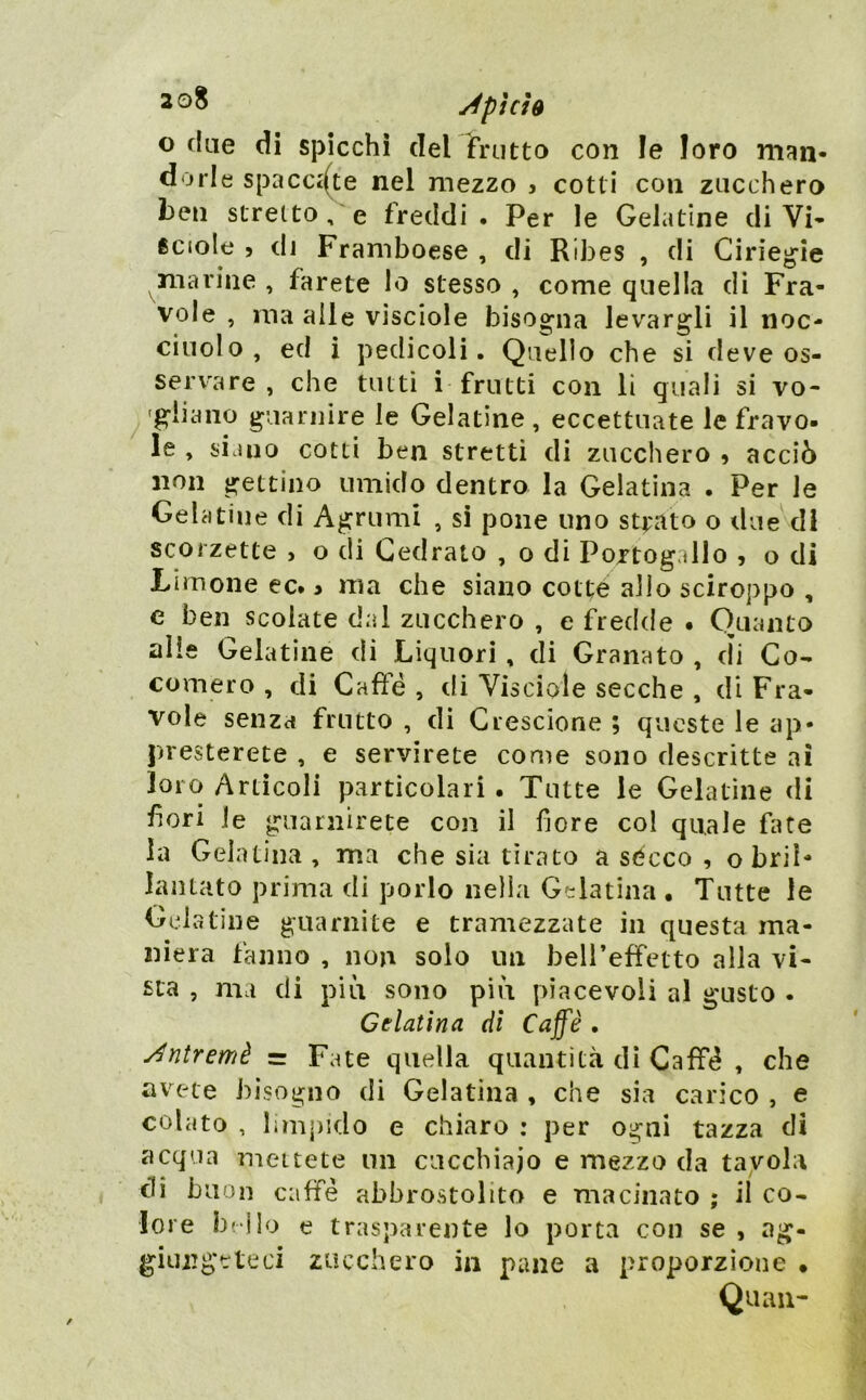 o due di spicchi del frutto con le loro m<ìn. dorle spacciate nel mezzo j cotti con zucchero ben stretto, e freddi. Per le Gelatine di Vi- ficiole 5 di Framboese , di Ribes , di Cirieg^ie marine , farete Io stesso , come quella di Fra- vole , ma alle visciole bisogna levargli il noc- ciuolo, ed i pedicoli. Quello che si deve os- servare , che tutti i frutti con li quali si vo- 'gliaiio guarnire le Gelatine , eccettuate le fravo- le , siano cotti ben stretti di zucchero , acciò non gettino umido dentro la Gelatina . Per le Gelatine di Agrumi , sì pone uno strato o due'^dl scorzette , o di Cedrato , o di Portogallo , o di Limone ec. > ma che siano cotte allo sciroppo , e ben scolate dal zucchero , e fredde . Quanto alle Gelatine di Liquori, di Granato , di Co- comero , di Cafìe , di Visciole secche , di Fra- vole senza frutto , dì Crescione ; queste le ap- presterete , e servirete come sono descritte ai loro Artìcoli particolari. Tutte le Gelatine <Ii fori Je guarnirete con il fiore col quale fate la Gelatina , ma che sia tirato a sécco , obriN lantato prima di porlo nella Gelatina • Tutte le Gehatine guarnite e tramezzate in questa ma- niera fanno , non solo un bell’effetto alla vi- sta , ma di più sono più piacevoli al gusto . Gelatina dì Caffè . y^ntremè = Fate quella quantità dì CafF(^ , che avete bisogno di Gelatina , che sia carico , e colato , limpido e chiaro : per ogni tazza di acqua mettete un cucchiaio e mezzo da tavola eli buon caffè abbrostolito e macinato ; il co- lore beilo e trasparente lo porta con se , ag- giungeteci zucchero in pane a proporzione • Quali-