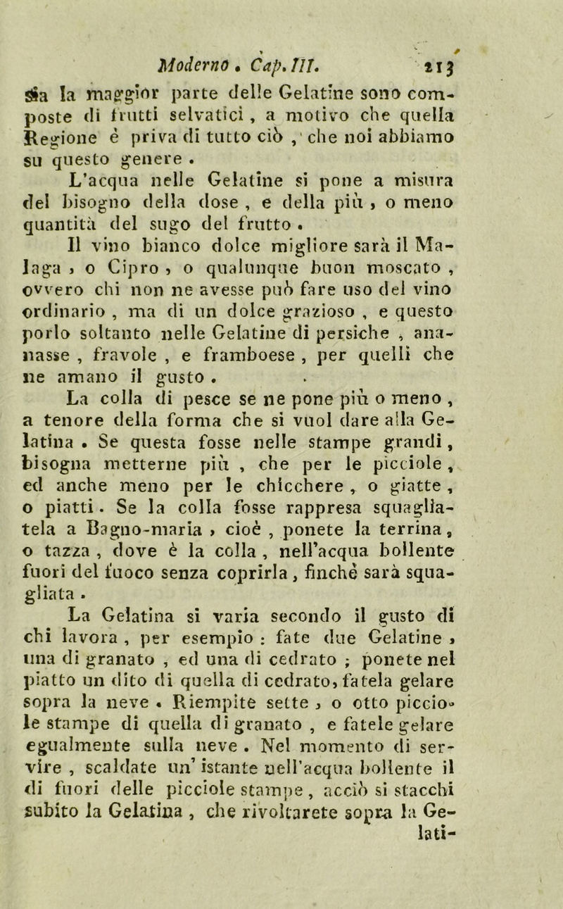 Sìa la mag'gìrtr parte delie Gelatìne sono com- poste di tnitti selvatici, a motivo che quella Reirione è priva di tutto ciò che noi abbiamo su questo genere . L’acqua nelle Gelatine si pone a misura del bisogno della dose , e della più > o meno quantità del sugo del frutto . Il vino bianco dolce migliore sarà il Ma- laga j o Cipro ? o qualunque buon moscato , ovvero chi non ne avesse pub fare uso del vino ordinario , ma di un dolce grazioso , e questo porlo soltanto nelle Gelatine di persiche ^ ana- nasso , fravole , e framboese , per quelli che ne amano il gusto . La colla di pesce se ne pone più o meno , a tenore della forma che si vuol dare alla Ge- latina • Se questa fosse nelle stampe grandi, bisogna metterne più , che per le picciole , ed anche meno per le chicchere , o giatte, o piatti. Se la colla fosse rappresa squaglia- tela a Bagno-maria > cioè , ponete la terrina, o tazza , dove è la colla , neH’acqua bollente fuori del fuoco senza coprirla, finche sarà squa- gliata . La Gelatina si varia secondo il gusto di chi lavora , per esempio : fate due Gelatine » una di granato , ed una di cedrato ; ponete nel piatto un clito di quella di cedrato, fatela gelare sopra Ja neve • Riempite sette , o otto piccio» le stampe di quella di granato , e fatele gelare egualmente sulla neve . Nel momento di ser- vire , scaldate un’istante neiracqua bollente il di fuori delle picciole stampe, acciò si stacchi subito la Gelatina , che rivoltarete sopr^ la Ge- lati-