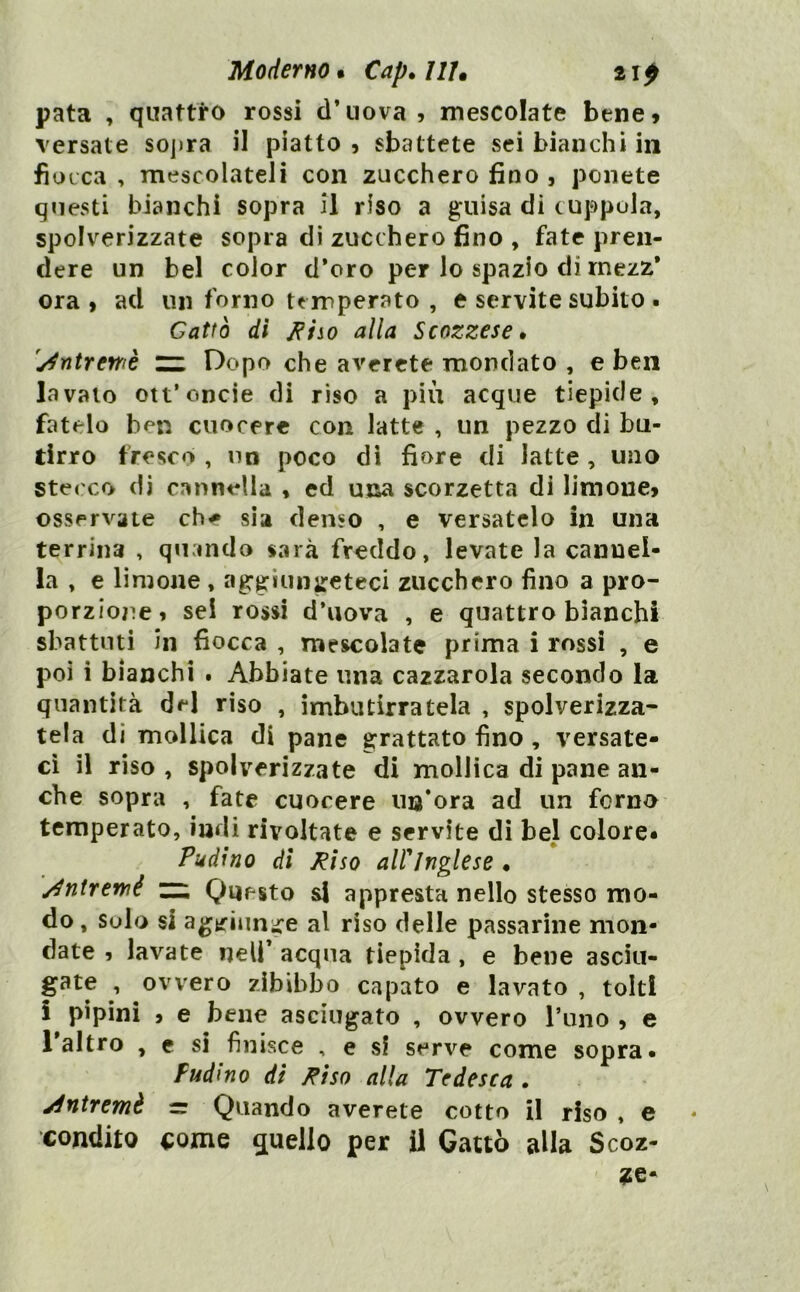 Moderno • Cap. ///. 21 p pata , quattro rossi d’uova 5 mescolate bene» versate soj»ra il piatto » sbattete sei bianchi in fiocca , mescolateli con zucchero fino , ponete questi bianchi sopra il riso a guisa di cuppola, spolverizzate sopra dì zucchero fino , fate pren- dere un bel color d’oro per lo spazio di rnezz* ora, ad un forno temperato , e servite subito . Gatto di alla Scozzese» 'y^rìtrewè rz Dopo che arerete mondato , e ben lavalo ott’oncie di riso a più acque tiepide, fatelo ben cuocere con latte , un pezzo di bu- tirro fresco , no poco di fiore di latte , uno stecco di cannella « ed uxìa scorzetta di limone, osservate che sìa denso , e versatelo in una terrina , quando sarà freddo, levate la cannel- la , e limone , aggiungeteci zucchero fino a pro- porzione, sei rossi d’uova , e quattro bianchi sbattuti in fiocca , mescolate prima i rossi , e poi i bianchi . Abbiate una cazzarola secondo la quantità dd riso , imbutirratela , spolverizza- tela di mollica di pane grattato fino , versate- ci il riso , spolverizzate di mollica di pane an- che sopra , fate cuocere un’ora ad un forno temperato, indi rivoltate e servite di bel colore» Piddino di Pisa airjnglese • /4nirernè zz. Questo si appresta nello stesso mo- do , solo si agifiiinire al riso delle passarine mon- date , lavate nell’ acqua tiepida, e bene asciu- gate , ovvero zibibbo capato e lavato , tolti i pipini , e bene asciugato , ovvero rimo , e Taltro , e si finisce , e si serve come sopra* Fudmo di Fiso alla Tedesca . jintremè = Quando averete cotto il riso . e condito come quello per il Gatto alla Scoz- ie-