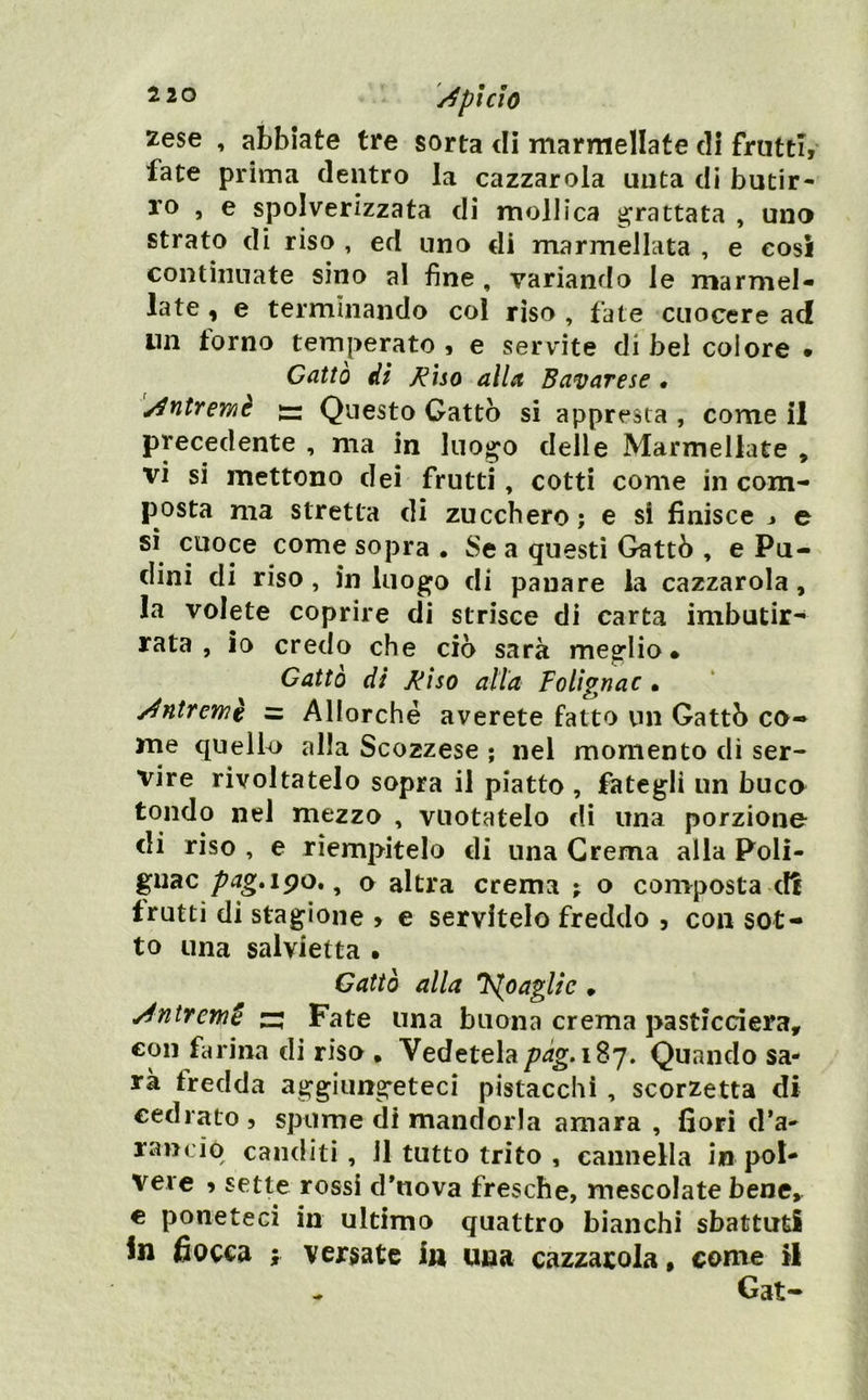 2 20 '/^phìO zese , abbiate tre sorta di marmellate di frutti, fate prima dentro la cazzarola unta di butir- ro , e spolverizzata di mollica grattata , uno strato di riso , ed uno di marmellata , e cosi continuate sino al fine , variando le marmel- late , e terminando col rìso, fate cuocere ad un torno temperato , e servite di bel colore • Catto dì ^ìso alla Bavarese • [/^ntremè iz: Questo Gatto si appresta , come il precedente , ma in luogo delle Marmellate , vi si mettono dei frutti, cotti come in com- posta ma stretta di zucchero; e si finisce j e si cuoce come sopra • Se a questi Cattò , e Pu- dini di riso, in luogo di panare la cazzarola, la volete coprire di strisce di carta imbutir- rata , io credo che ciò sarà meglio* Cattò di Miso atta Folignac • j^ntremè = Allorché averete fatto un Cattò co- me quello alla Scozzese ; nel momento dì ser- vire rivoltatelo sopra il piatto , fategli un buco tondo nel mezzo , vuotatelo di una porzione di riso , e riempitelo di una Crema alla Poli- guac pag,i^o, ^ o altra crema ; o composta clt frutti di stagione , e servitelo freddo , con sot- to una salvietta • Cattò alla J^oagUc • Antrem§ z; Fate una buona crema pasticcierà, con farina di riso • Vedetelapàg.i^^» Quando sa- rà fredda aggiungeteci pistacchi, scorzetta di cedrato, spume di mandorla amara , fiori d’a- rancio canditi, 11 tutto trito , cannella in pol- vere , sette rossi d’nova fresche, mescolate bene, € poneteci in ultimo quattro bianchi sbattuti in fiocca f versate in una cazzarola, come il ^ Gat-