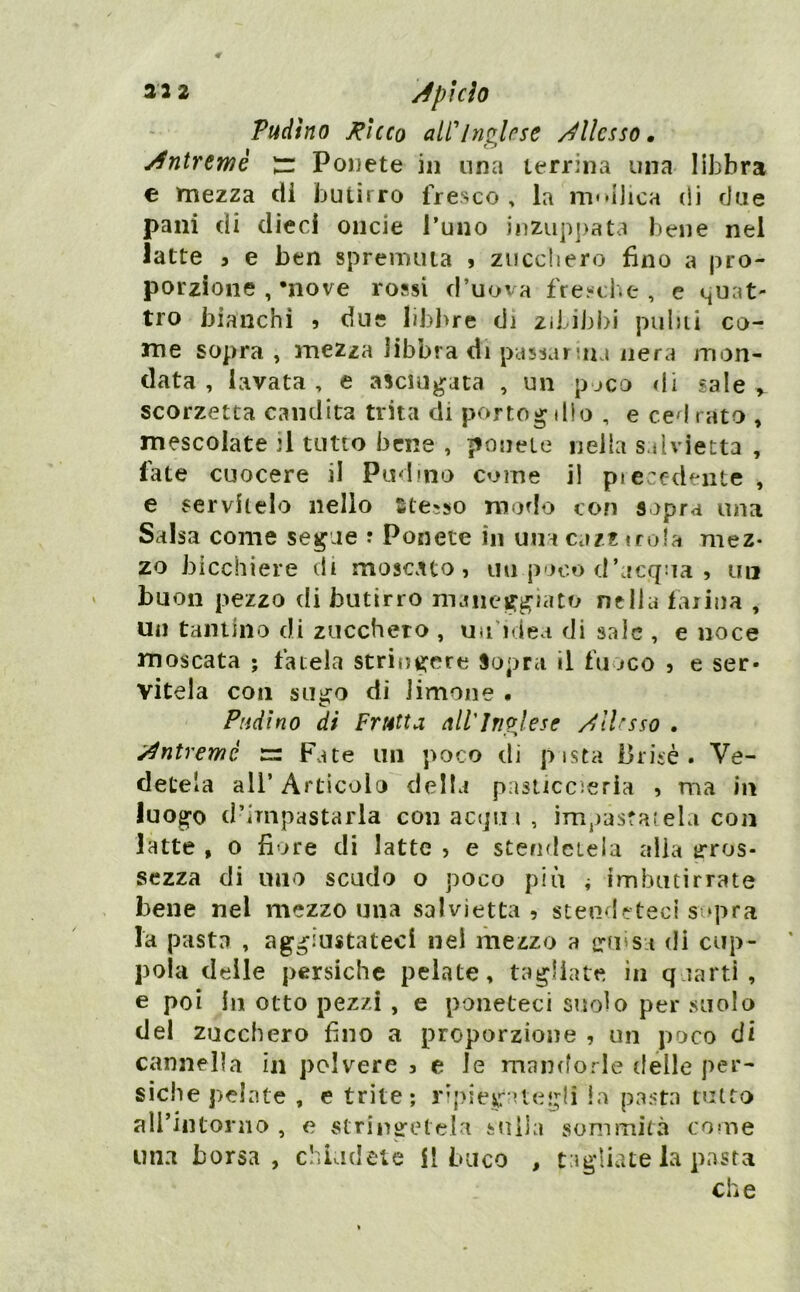 Pudino J^lcco alfln^rse /Allesso, Àntrtwo Ponete in una terrina una libbra € mezza di butirro fresco , la m»>ijica di due pani di dieci onde l’uno jiiziip])ata l)ene nel latte 3 e ben spremuta » zucchero fino a pro- porzione , move rossi d’uova fresche, e quat- tro bianchi > due libi>re di zibiblii puhii co- me sopra , mezza libbra di passar ma nera mon- data , lavata, e asciugata , un p-jco di sale > scorzetta candita trita di portogdlo , e cedrato , mescolate il tutto bene , ponete nella salvietta , fate cuocere il Pud ino come il piece-dente , e servitelo nello Stesso modo con sopra una Salsa come segue ? Ponete in una ca/z troia mez- zo bicchiere di moscato, un poco d’acqua , un buon pezzo di butirro maneggiato nella Ialina , un tantino di zucchero , un’idea di sale , e noce moscata ; fatela stringere Sopra il fu jco , e ser- vitela con sugo di limone . Piidìno di Frutta nlilriFjese /^ilrsso . ^ntreme m Fate un poco di pista iirisè . Ve- detela all’Articolo della pasticcìeria , ma in luogo d’impastarla con acqu i , impastacela con latte , 0 fiore di latte , e stendciela alia trros- sezza di uno scudo o poco più i imbutirrate bene nel mezzo una salvietta, stendeteci sopra la pasta , aggiustateci nel mezzo a crmsa di cop- pola delle persiche pelate, tagliate in qaarti , e poi In otto pezzi , e poneteci suolo per suolo del zucchero fino a proporzione , un poco di cannella in polvere , e le mandorle delle per- siche pelate , e trite; ripieg-Uegli la pasta tutto all’iiUonio , e stringetela snila sommità come una borsa, chiudete il buco , tagliate la pasta che