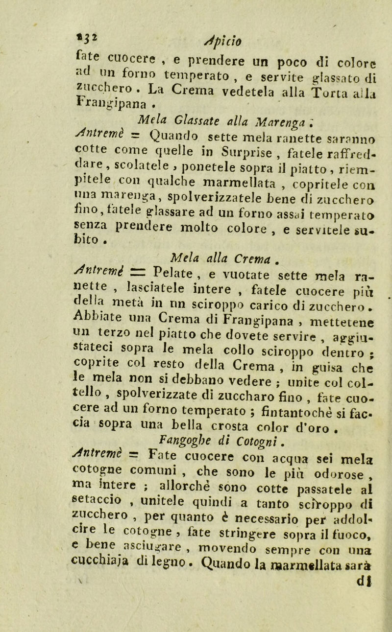 *3^ /épicìo fate cuocere , e prendere un poco di colore im forno temperato , e servite ^^lassato di zucchero . La Crema vedetela alla Torta alla rrangipana . Mela Classate alla Mar eriga l y^ntremè - Quando sette mela ranette saranno cotte come quelle in Surprise , fatele raffred- dare , scolatele , ponetele sopra il piatto, riem- pitele con qualche marmellata , copritele con ima maren^a, spolverizzatele bene di zucchero imo, fatele glassare ad un forno assai temperato senza prendere molto colore , e servicele su* fcito . Mela alla Crema . y^ntrerné rz Pelate , e vuotate sette mela ra- dette , lasciatele intere , fatele cuocere piìi della metà in un sciroppo carico di zucchero. Abbiate una Crema di Frangipana , mettetene un terzo nel piatto che dovete servire , ajrtfiu- stateci sopra le mela collo sciroppo dentro ; coprite col resto della Crema , in guisa che le mela non si debbano vedere ; unite col col- tello , spolverizzate di ziiccharo fino , tàte cuo- cere ad un forno temperato ; fintantoché si fac- cia sopra una bella crosta color d’oro . Fangoghe di Cotogni. Mtremè = Fate cuocere con acqua sei mela cotogne comuni , che sono le più odorose , ttia intere ; allorché sono cotte passatele al setaccio , unitele quindi a tanto sciroppo di zucchero , per quanto è necessario per addol- c re le cotogne 5 fate stringere sopra il fuoco, ^ ‘Tsciiiofare , movendo sempre con una cucchiaia di legno • Quando la naarmtllata sarà df