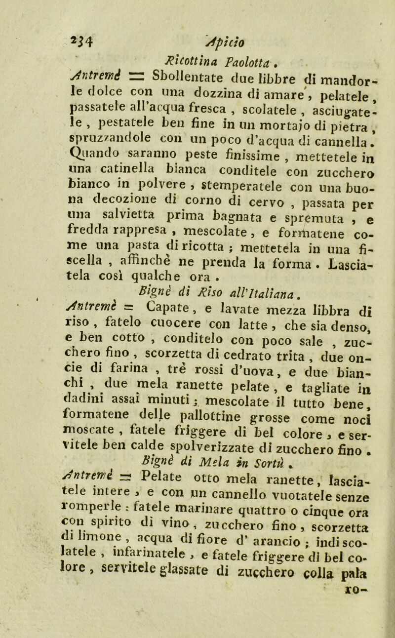 y^phìo Ri coti in a Paolotta • \/4ntrewé ~ Sbollentate due libbre di mandor- le dolce con una dozzina di amare', pelatele, passatele all acqua fresca , scolatele , asciugate- le , pestatele ben fine in un mortaio di pietra , spruzzandole con un poco d’acqua di cannella • Oliando saranno peste finissime , mettetele in una catinella bianca conditele con zucchero bianco in polvere , stemperatele con una buo- na decozione di corno di cervo , passata per una salvietta prima bagnata e spremuta , e fredda rappresa , mescolate, e formatene co- me una pasta di ricotta ; mettetela in una fi- scella , affinché ne prenda la forma . Lascia- tela cosi qualche ora . ^ Signe di Riso all'Italiana, y^ntreme =: Capate, e lavate mezza libbra di riso, fatelo cuocere con latte, che sia denso, e ben cotto , conditelo con poco sale , zuc- chero fino , scorzetta di cedrato trita , due on- cie di farina , tre rossi d’uova, e due bian- chi , due mela ranette pelate , e tagliate in dadini assai minuti; mescolate il tutto bene, formatene delle pallottine grosse come noci moscate , fatele friggere di bel colore. e ser- vitele ben calde spolverizzate di zucchero fino • ^ Bignè di Mela in Sortà •. y^ntrewe =; Pelate otto mela ranette, lascia- tele intere , e con un cannello vuotatele senze romperle . fatele marinare quattro o cinque ora con spirito di vino, zucchero fino, scorzetta di limone , acqua di fiore d* arancio ; indi sco- latele , infarinatele , e fatele friggere di bel co- lore , servitele glassate di zucchero colla pala ro-