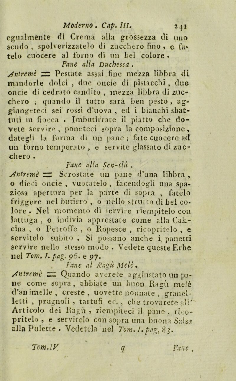 egualmente di Crema alla grossezza di uno scudo, spolverizzatelo di zucchero fino , e fa- telo cuocere al forno di nii bel colore • Pane alla Duchessa . /^ntremè in Pestale assai fine mezza libbra di mandorle dolci , due onde di pistacchi, due oncie di cedrato candito , mezza libbra dì zuc- chero ; quando il lutto sarà ben pesto , ag- giung^*teci sei rossi d’uova , ed i bianchi sbat- tuti in fiocca . Imbutirrate il piatto che do- vete servire, poneteci sopra la composizione, dategli la forma dì un pane ; fiite cuocere ad im forno temperato , e servite glassato di zuc- chero . Tane alla Scn-clà . I y^ntremè ZIZ Scrostate un pane d’una libbra , o dieci oncie , vuotatelo , facendogli mia spa- ziosa apertura per la parte di sopra , fatelo friggere nel butirro , o nello struito di bel co- lore . Nel momento di servire riempitelo con lattuga , o indivia apprestate come alla Cxik- cina , o Peiroffe , o Ilopesce , ricopritelo , e servitelo subito , Si possano anche i, panetti servire nello stesso modo . Vedete queste Erbe nei Tcm, /. pag, 96. e 97. Tane al J^aaàMelè. L.> * ydntremè m Quando averete aggiustato un pa- ne come sopra, abbiate un buon Pvagii melò d’animelle, creste, uovette nomiate , grand- letti , prugnoli , tartufi ec. , che trovarete ali’' Articolo dei Ragù , riempiteci il pane , rico- pritelo , e servitelo con sopra una buona Salsa alla Palette . Vedetela nel Tom. l*pag, 83. Tcm.iy Pane ,