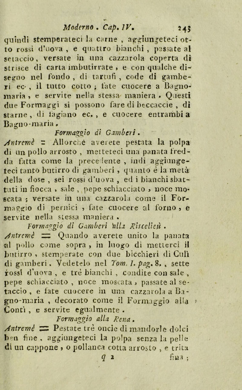 quindi stemperateci la evirile , ag*^iun^eteci ot- to rossi d’uova , e quattro bianchi , passate al setaccio, versate in una cazzatola coperta di strisce di carta imbutirrate , e con qualche di- seitno nel fondo , di tartufi , code di gambe- ri ec' , il tutto cotto ; fate cuocere a Bagno- maria , e servite nella stessa maniera . Questi due Forma^rgi si possono ùne di beccaccie , di starne , di iagiano ec. , e cuocere entrambi a Bagno-mari a. Formaggio dì Gamberi. ydntremè - Allorciié aveiete pestata la poljja di un pollo arrosto , metteteci una panata fred- da fatta come la prece lente , indi aggiunge- teci tanto butirro di gamberi , quanto è la metà delta dose , sei rossi d’uova , ed i bianchi sbat- tuti in fiocca » sale , pepe schiacciato 3 noce mo- scata ; versate in una cazzarola come il For^ maggio di pernici , fine cuocere al forno, e servite nella stessa maniera • Formaggio dì Gamberi hlla Rìscelleà . /^ntremè ziz Quando averete unito la panata «1 pollo come sopra , in luogo dì metterci il butirro , stemperate con due bicchieri di Culi di gamberi. Vedetelo nel Tom, I, pag,^, ^ sette rossi d’uova , e tré bianchi , condite con sale , pepe schiacciato, noce moscata j passate al se- taccio, e fate cuocere in una cazzaroli a Ba- gno-maria , decorato come il Formaggio alla Conti , e servite egualmente . Formaggio alia Rena. Aniremè Pestate tre onde di mandorle dolci ben fine, aggiungeteci la polpa senza la pelle di un cappone 5 o pollanca cotta arrosto , e trita (/ 2 fina ;