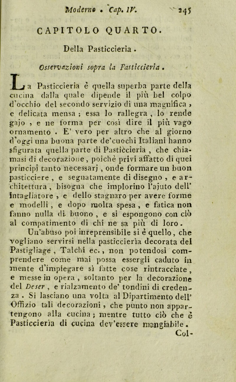 CAPITOLO QUARTO. Della Pasticcieria . Ossern}(izìonl sopra la Pasticcieri a • T j a Pasticcieria è quella superba parte della cucina dalla quale dipende il più bel colpo d’occhio del secondo servizio di una magnifica > e delicata mensa ; essa lo rallegra , lo rende gaio 5 e ne forma per così dire il più vago ornamento . E’ vero per altro che al giorno d’oggi una buona parte de’cuochi Italiani hanno sfigurata quella parte di Pasticcieria , che chia- masi di decorazione , poiché privi affatto di quei principi tanto necessari , onde formare un buon pasticciere , e segnatamente di disegno , e ar- chitettura , bisogna che implorino ì’ajuto dell* intagliatore 5 e dello stagnaro per avere forme e modelli , e dopo molta spesa , e fatica non fanno nulla di buono , e si espongono con ciò al compatimento di chi ne sa più di loro. Un’abuso poi irireprensìbiie si é quello, che vogliano servirsi nella pasticcieria decorata del Pastigliagé , Talchi ec., non potendosi com- prendere come mai possa essergli caduto in mente d’impiegare si fatte cose rintracciate, e messe in opera, soltanto per la decorazione del Deser , e rialzamento de’ tondini di creden- za . Si lasciano una volta al Dipartimento dell’ Uffizio tali decorazioni, che punto non appar- tengono alla cucina ; mentre tutto ciò che é Pasticcieria di cucina dev’essere mangiabile. Col-