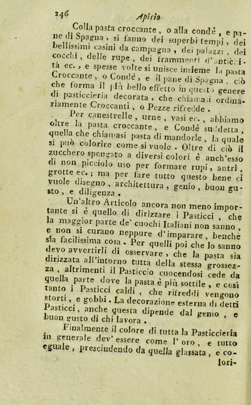 Colla pasta croccante , o alla condè , e na- ne di Spaerna , si fanno dei superbi tempi , dei Jellissmii casini da campatfiia , dei palazzi , <lei occ il, delie rupe, dei trammanri il’..ntic, i- ta ec., e spes^ ' 'dte si unisce imieme la pasta Croccante, oCondé, e il pane di Spaicna c 6 che forma il pfn bello effetto in ipiist; genere di pasticceria decorata , che chiamaci ordina- riamente Croccanti, o Pezze rifredde . oltre^‘a* er. , abbiamo oltre la pasta croccante , e Condè suddetta quella che chiamasi pasta di mandorle , la quale SI può colorire come si vuole . Oltre di ciò U zucchero spmipto a diversicolori è anch’esso ‘-rotte ® 1’^'^ formare rupi, antri , erotte ec. ; ma per fare tutto questo bene ri r . S° ■ . taoa S«- sto , e uiljo'enza • ® Ln aJtio Alticcio ancora non meno impor- tante si e quello di dirizzare i Pasticci ?^he la maggior parte de’ cuochi Italiani non sanno 1 r-r* d’imparare, benché s a facilissima cosa . Per quelli poi che lo sanno devo avvertirli di osservare , che la pana sia dirizzata all’intorno tutta della stessa grossez- za altr.meut. il Pasticcio cuocendosi cede da quella parte uove la pasta è più sottile , e cosi Past cw ^1 • esterna di Liti lasticci, anche questa dipende dal gemo e buon gusto di chi lavora . ^ ’ in ''' Pasticcieria eguale , prescindendo da quella glassata , e co- lori-