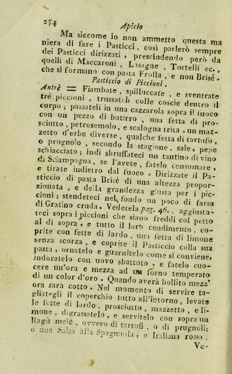 ^ pi ciò SlCCOm© lo non niera di fare i Pasticci rT.™ i T®** tieì Pasticci dirizzati , presclmr sempre qiielJi di Maccaroni ' ^„trì — p- Piccioni . tré piccioni ?TiisMt,d?*c'||'^‘*‘® ’ ‘zz i ”’ è'“ - «... ,il,r.ì™*' vZ°r:Z''Z- ® pr.18.10.0 , ,eco,„|; J, «‘s'^oiiT Sili’ <1..f. .livino e tirate indietro dal fuoco P - ’ liccio di pasta Bri-è '* lionata . e della grandezza ^his^'i.ernr Cloni; stendeteci neL fonoln ., ' T tli Gratino cruda. Vedetela «li farsa tecì sopra ijnccioni che sian,;f,td'di cofnatJ Ju eli soora , e tnttr. ;i i **c«iui coi petto prite col. fe’tt: d.'KrdVrSi^Téua'drr ’ indoratelo co., uovo' St uo*'r' cere un’ora e .nezza ad V  di un color cl’orn n ‘ ^ Kirno temperato «.» » ° w. 0 ...oo- .-II...08IÌ il i. So  ,r;in.' ó le fette di l-,r,l.d . . 'torno, levate mone , éiifrassateio^Tse o U'ia -haisa alla Soa-v,.. ^ f.‘ ot , 0 Italuin rossa . Ve-