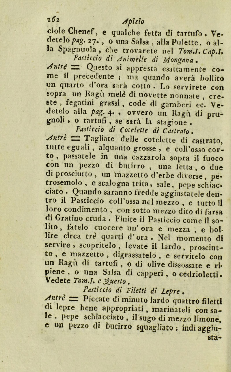 cìole Chenef, e qualche fetta di tartufo* \e* detelo27, , o una Salsa , alla Pulette, o al- la Spag-nnola , che trovarete nel Tow./. Cap,U Pasticcio dì .Animelle di Mongana ^ ^ntrè Qiiesto si appresta esattamente co- me il precedente ; ma quando averà bollito un quarto d ora sarà cotto . Lo servirete con sopra un Hagìi mele di uovette nonnate , ere- ste, fegatini grassi, code di gamberi ec. Ve- detelo alla pcig* 4* > ovvero un Ragli di pru- gnoli , o tartufi , se sarà la stagione . Pasticcio di Cotelette di Castrato. y^ntre rz Tagliate delle cotelette di castrata, tutte eguali, alquanto grosse 5 e colrosso cor- to , passatele in una cazzarola sopra il fuoco con un pezzo di butirro , una fetta, o due dì prosciutto , un mazzetto d Vrbe diverse, pe- trosemolo , e scalogna trita5 sale, pepe schiac- ciato . Quando saranno fredde aggiustatele den- tro il Pasticcio coll ossa nel mezzo , e tutto il loro condimento , con sotto mezzo dito di farsa di Gratino cruda . Finite il Pasticcio come il so- lito , fatelo cuocere un ora e mezza , e bol- lire circa tre quarti d’ora • Nel momento di servire, scopritelo, levate il lardo, prosciut- to , e mazzetto , digrassatelo , e servitelo con un Ragli di tartufi , o di olive dissossate e ri- piene , o una Salsa di capperi, o cedrioletti. Vedete Tom.j. e innesto, Pastìccio di Filetti dì Lepre, y^ntrè — Piccate di minuto lardo quattro filetti eli lepre bene appropriati, marinateli con sa- le , pepe schiacciato , il sugo <li mezzo limone, e un pezzo di butirro squagliato ; indi aggiu- sta-