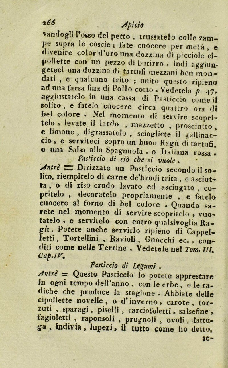 ^plci9 vanclogli l’o«o del petto , trussatelo colle zam- pe sopra le coscie ; fate cuocere per metà , e divenire color d’oro una dozzina dì piccioJe ci- pollette con un pezzo di butirro , indi atjgiun- geteci una dozziOvi di tartufi mezzani ben mon- dati , e qualcuno trito ; unito quH»sto ripieno ad una farsa fina di Pollo cotto . Vedetela p. 47. aggiustatelo in una cassa di Pastìccio come il solito, e fatelo cuocere circa quattro ora di bel colore • Nel momento di servire scopri- telo , levate il lardo , mazzetto , prosciutto e limone , digrassatelo , sciogliete il gallinac- cio y e serviteci sopra un buon Ragù di tartufi, o una Salsa alla Spagnuola » o Italiana rossa • Pastìccio di ciò che sì *vuole • jéntfe Dirizzate un Pasticcio secondo il so- lito, riempitelo di carne de’brodi trita , e asciut- ta , o di riso crudo lavato ed asciugato , co- pritelo , decoratelo propriamente , e fatelo cuocere al forno di bel colore . Quando sa- rete nel momento di servire scopritelo , vuo- tatelo , e servitelo con entro qualsivoglia Ra- gù. Potete anche servirlo ripieno di Cappel- letti, Tortellini , Ravioli, Gnocchi ec. , con- diti come nelle Terrine . Vedetele nel Tom, Uh Cap.lK Pasticcio di Legumi , yintre = Questo Pasticcio lo potete apprestare In ogni tempo dell’anno , con le erbe , e le ra- diche che produce la stagione . Abbiate delle cipollette novelle, o d^nverno, carote, tor- zuti , sparagi, piselli, carciofoletti> salsefine» fagioletti , raponsoli , prugnoli , ovoli, lattu- ga , indivia y iuperi> il tutto come ho detto.