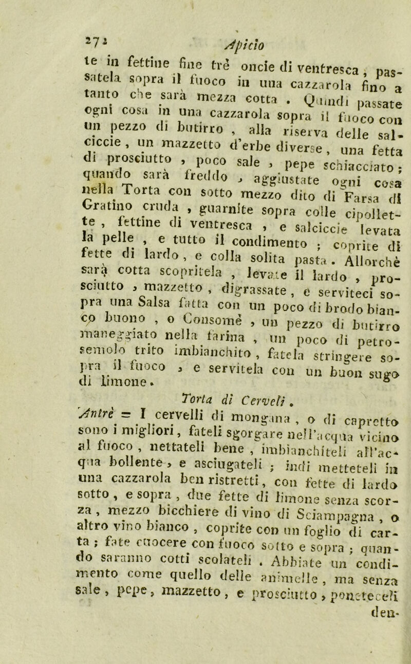 te in fettine fi„e tré onde di ventresca, pas- satela sopra il fuoco in una cazzarola fino a tanto eie sara mezza cotta . Quuidi passate ogni cosa in una cazzatola sopra il fuoco con un pezzo di butirro , alla riserva delle sal- ciccie , un mazzetto d’erbe diverse , una fetta di prosciutto , poco saie . pepe schiacciato, quando saia freddo . aggiustate ogni cosa «ella^ Torta con sotto mezzo dito di Farsa di Gratino cruda , guarnite sopra colle cipollet- te , fettine dt ventresca , e salciccie levata a pelle e tutto il condimento • coprite di fette di lardo, e colla solita pasta . Allorché sar? cotta scopritela , levate il lardo , pro- sciiitto . mazzetto , digrassate , e serviteci so- pra una Salsa latta con un poco di brodo bian- co buono , o Coiisornè , un pezzo di butirro maneggiato nella tarina , un poco di petto- temolo trito imbianchito , fatela stringere so- jira .1 fuoco , e servitela con un buon sugo di limone. * Torta dì Cermeti. 'y^ntré = I cervelli di mongana . o di capretto sono 1 migliori, fateli sgorgare nell’aajua vicino al fioco , nettateli bene , imbianchiteli all’ac- qua bollente, e asciugateli ; indi metteteli in una cazzatola ben ristretti, con fette di lardo sotto , e sopra , due fette di limone senza scor- za , mezzo bicchiere di vino di Sciampagna , o altro vino bianco , coprite con un foglio di car- ta ; fate cuocere con fuoco sodo e sopra ; alian- do saranno cotti scolateli . Abbiate un cóndi- mento come quello deile animelle , ma senza saie , pepe, mazzetto , e prosciutto > pouctece?i dea-