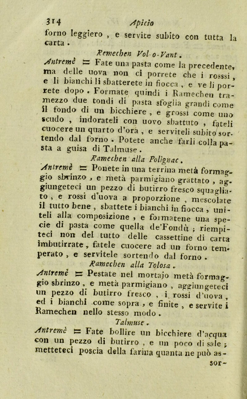 3^4 Api ciò forno leggiero , e servite subito con tutta la carta . ^ewechen VoUo-Vant, Mtremè s Fate una pasta come la precedente, ^ 1 • ® porrete che i rosssi . e II bianchi h sbatterete in fiocca , e ve li por- rete dopo . Forrnate quindi i R.imechen tra- mezzo due tondi di pasta sfog^lia grandi come , il tondo di un bicchiere , e grossi come uno Kciiclo , Indorateli con uovo sbattuto , fateli cuocere un quarto d’ora , e serviteli subito'sor- ' tendo dal forno . Potete anche farli colta pa- sta a guisa di Talmuse . ^aynechen alla Polìgnac, t= Ponete in una terrina metà formag'- gio sbrinzo , e metà parmigiano grattato , ag. giungeteci un pezzo di butirro fresco squaHili- ro , e rossi d’uova a proporzione , mescolate li tutto bene , sbattete i bianchi in fiocca , uni- teli alla composizione , e formatene una spe- cie di pasta come quella de’Foiidii : riempi- teci non del tutto delle cassettine di carta imbiitirrate, fatele cuocere ad un forno tem- perato , e servitele sortendo dal forno . Ramechen alla Tolosa. Miremè s= Pestate nel mortaio metà formag- gio sbrinzo , e meta parmigiano , ag?iunireteci tm pezzo di butirro fresco , i, rossi d’uova , ed 1 bianchi come sopra , e finite , e servite ì Ramechen nello stesso modo . 'l'alfuttsc » Antremè |= Fate^ bollire un bicchiere d’acqua con un pezzo di butirro , e un poco di sale ; metteteci poscia della farina quanta ne può as-