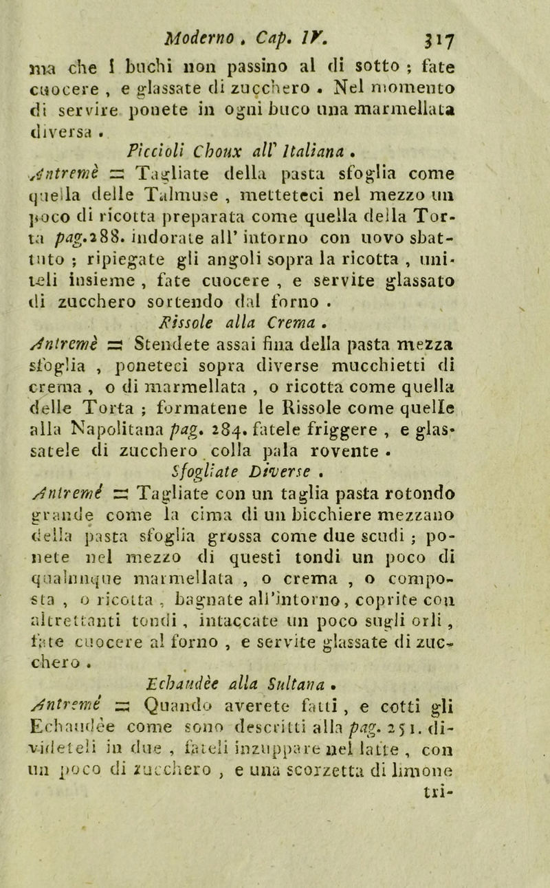 51W che I buchi non passino al di sotto ; fate cuocere , e irlassate di zucchero « Nel niomenio di servire ponete in ogni buco una marmellata diversa . Piccioli Choux air Italiana , yjntremè Tagliate della pasta sfoglia come q'ieila delle Talmuse , metteteci nel mezzo un ]voco dì ricotta preparata come quella della Tor- ta p^^.388. indorale air intorno con uovo sbat- tuto ; ripiegate gli angoli sopra la ricotta , uni- teli insieme , fate cuocere , e servite glassato ili zucchero sortendo dal forno . fissole alla Crema . /intrcmè Stendete assai fina della pasta mezza sfoglia , poneteci sopra diverse mucchietti di crema , o di marmellata , o ricotta come quella delle Torta ; formatene le Rissole come quelle , alla Napolitana pag, 284. fatele friggere , e glas* satele di zucchero colla pala rovente. Sfogliate Dherse . /jìiiremé r: Tagliate con un taglia pasta rotondo grande come la cima di un bicchiere mezzano della pasta sfoglia grossa come due scudi ; po- nete nel mezzo di questi tondi un poco di qualunque marmellata , o crema , o compo- sta , o ricolta , bagnate alrintorno, coprite con aitretlanti tondi , intaccate un poco sugli orli, fate cuocere a! forno , e servite glassate di zuc- chero . « Echartdèe alia Sultana • /jntremé zz Quando averete fatti , e cotti gli Echaudèe come sono descritti alla251. di- videteli in due , hueli inzuppare nei latte , con un ]>oco di zucchero , e una scoizetta di limone tri-