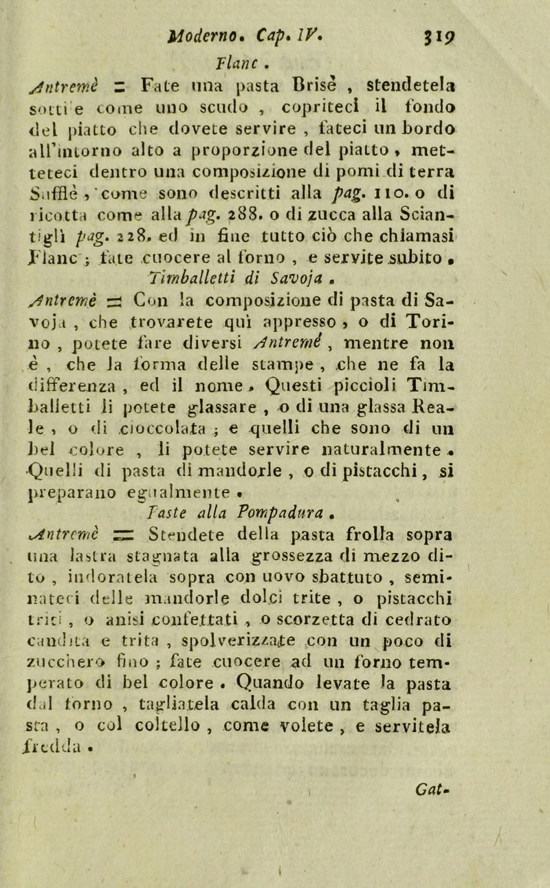 Flanc. j^ntremè z Fate una pasta Brisé , stendetela so Iti e co «ne uno scudo , copriteci il fondo del j)iatto che dovete servire , fateci un bordo airintorno alto a proporzione del piatto, met- teteci dentro una composizione di pomi di terra Sufflè 5 come sono descritti alla pag, no. o di ricotta come alla pag, 288. o di zucca alla Scian- tiglì pag, 228. ed in fine tutto ciò che chiamasi- Fianc'; fate cuocere al forno , e servite subito • Tirnballetti di Savoja , ^ntremè zi Con la composizione di pasta di Sa- voia , che trovarete qui appresso , o di Tori- no , potete fare diversi /^ntremé , mentre non .è , che Ja forma delle stam])e , che ne fa la differenza , ed il nome# Questi piccioli Tini- balletti li potete glassare , o di una glassa Rea- le , o di cioccolata ; e quelli che sono di un J)el colore , li potete servire naturalmente ^ 'Quelli di pasta eli mandorle , 0 di pistacchi, si preparano egualmente • Faste alla Pompadura • ^ntremè rz: Stendete della pasta frolla sopra una la-stra stagnata alla grossezza eli mezzo di- to , indoratela sopra con uovo sbattuto , semi- nateci (ielle 3iiaiidorle dolci trite , o pistacchi triti , o anisi confettati , o scorzetta di cedrato cancljta e trita , spolverizzatte con un poco di zucchero fino ; fate cuocere^ ad un forno tem- perato di bel colore . Quando levate la pasta dcil torno , tagliatela calda con un taglia pa- sta , o col coltello , come volete , e servitela fredda •