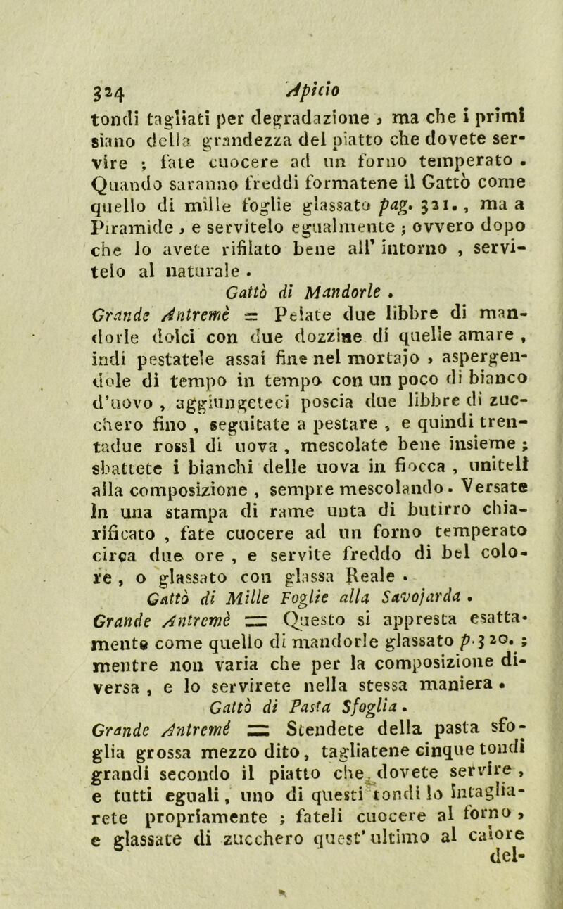 tondi tagliati per degradazione 3 ma che i primi siano della grandezza del piatto che dovete ser- vire ; fate cuocere ad un forno temperato • Quando saranno freddi formatene il Gatto come quello di mille foglie glassato pag, 321., ma a Piramide , e servitelo egualmente ; ovvero dopo che lo avete rifilato bene all’ intorno , servi- telo al naturale . Gatto di Mandorle . Grande Antremè = Pelate due libbre di man- dorle dolci con due dozzine di quelle amare , indi pestatele assai fine nel mortaio 3 aspergen- dole di tempo in tempo con un poco di bianco d’uovo , aggiungeteci poscia due libbre di zuc- chero fino , seguitate a pestare , e quindi tren- tadue rossi di nova , mescolate bene insieme ; sbattete i bianchi delle uova in fiocca , uniteli alla composizione , sempre mescolando. Versate In una stampa di rame unta di butirro chia- rificato , fate cuocere ad un forno temperato circa due ore , e servite freddo di bel colo- re , o glassato con glassa Reale • Gatto di Mille Foglie alla Savoiarda • Grande Antremè nz (Questo si appresta esatta- mente come quello di mandorle glassato p 20. ; mentre non varia che per la composizione di- versa , e lo servirete nella stessa maniera • Gatto di Pasta Sfoglia. Grande Antremè Stendete della pasta sfo- glia grossa mezzo dito, tagliatene cinque tondi grandi secondo il piatto che, dovete servire , e tutti eguali, uno di questi tondi io intaglia- rete propriamente ; fateli cuocere al forno > c glassate di zucchero quest’ultimo al calore