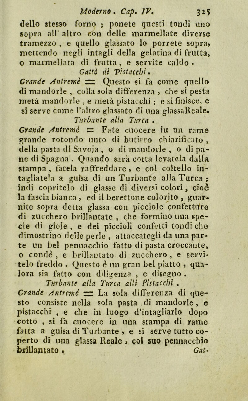 dello stesso forno ; ponete questi tondi uno sopra all’ altro con delle marmellate diverse tramezzo , e quello glassato lo porrete sopra» mettendo negli intagli della gelatina dì frutta, o marmellata di frutta , e servite caldo • Cattò di Vi stacchi. Grande Àntremè rz Questo si fa come quello di mandorle , colla sola differenza » che si pesta metà mandorle , e metà pistacchi ; e si finisce, e si serve come l’altro glassato di una glassaReale# Turbante alla Turca . Grande ^ntremè Fate cuocere in un rame grande rotondo unto di butirro chiarificato , della pasta di Savoja , o di mandorle , o di pa- ne di Spagna . Quando sarà cotta levatela dalla stampa , fatela raffreddare » e col coltello in- tagliatela a guisa di un Turbante alla Turca; indi copritelo di glasse di diversi colori, cioè la fascia bianca , ed il berettone colorito , guar* nìte sopra detta glassa con picciole confettitre di zucchero brillantate , che formino una spe- cie di gioie, e dei piccioli confetti tondi che dimostrino delle perle , attaccategli da una par- te un bel pennacchio fatto di pasta croccante, o condè , e brillantato di zucchero , e servi- telo freddo . Questo é un gran bel piatto , qua-' Jora sia fatto con diligenza , e disegno . Turbante alla Turca allì Pistacchi , Grande /fntremé zz La sola differenza di que- sto consiste nella sola pasta di mandorle , e pistacchi , e che in luogo d’intagliarlo dopo cotto , si fà cuocere in una stampa di rame fatta a guisa di Turbante » e si serve tutto co- perto di una glassa Reale j col suo pennacchio briilamato • Cai-