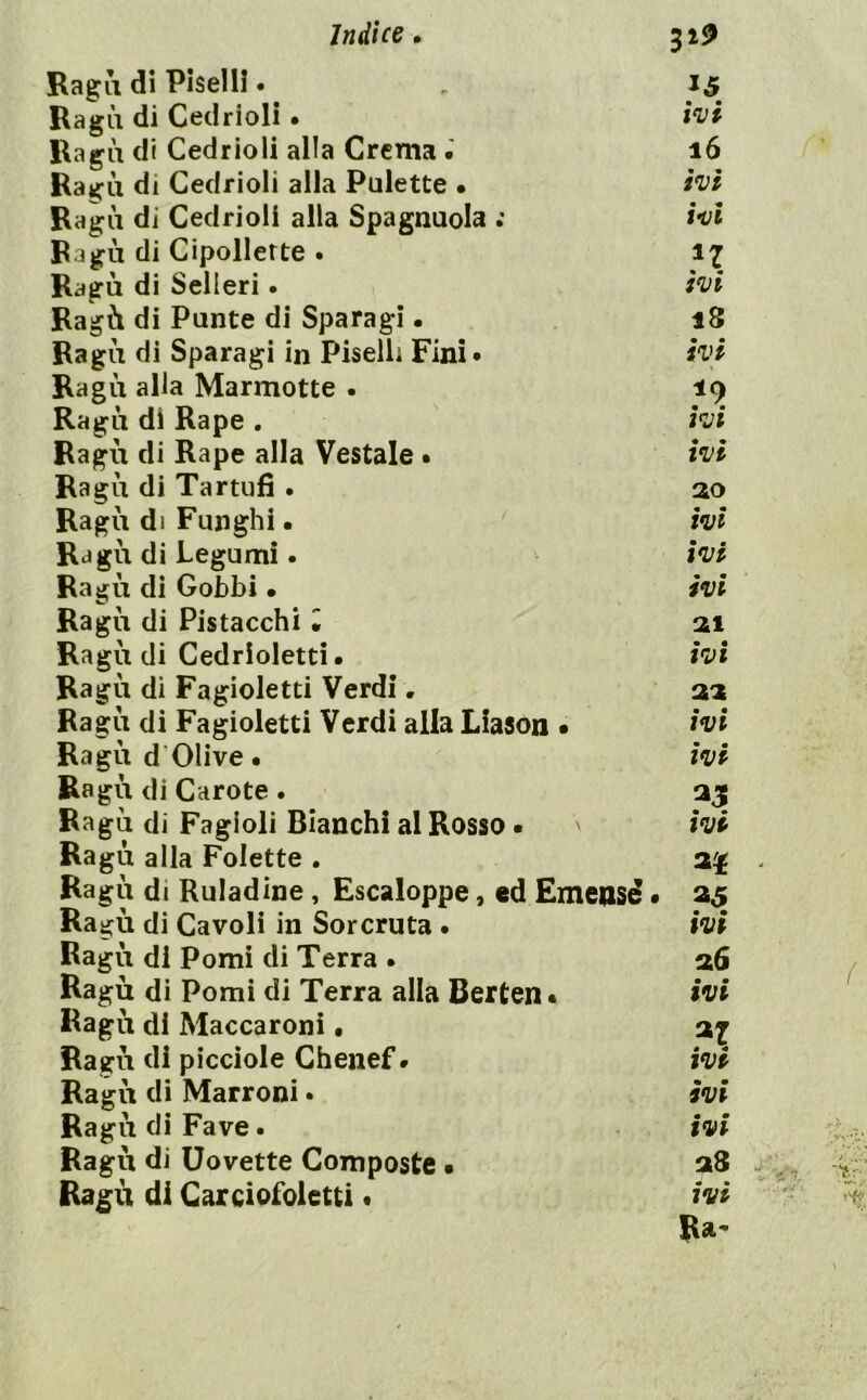 Ragli di Piselli • Ragù di Cedrioli • Ragù di Cedrioli alla Crema • Ragù di Cedrioli alla Palette • Ragù di Cedrioli alla Spagnuola •’ Ragù di Cipollette . Ragù di Selleri • Ragù di Punte di Sparagi • Ragù di Sparagi in Piselli Fini* Ragù alla Marmotte • Ragù di Rape . Ragù di Rape alla Vestale • Ragù di Tartufi . Ragù di Funghi • ' Ragù di Legumi. Ragù di Gobbi • Ragù di Pistacchi • Ragù di Cedrioletti. Ragù di Fagioletti Verdi. Ragù di Fagioletti Verdi alla Liason • Ragù d‘Olive • Ragù di Carote. Ragù di Fagioli Bianchi al Rosso • Ragù alla Tolette . Ragù di Ruladine, Escaloppe, ed Emensd • Ragù di Cavoli in Sorcruta. Ragù di Pomi di Terra • Ragù di Pomi di Terra alla Berten* Ragù di Maccaroni • Ragù di picciole Chenef » Ragù di Marroni • Ragù di Fave. Ragù di Dovette Composte • Ragù di Carciofoietti • wi 16 ivi ivi n ivi 18 iVP ^9 ivi ivi ao ivi ivi ivi ai ivi aa ivi ivi ivi ivi afi ivi ivi ivi ivi a8 ivi Ra-