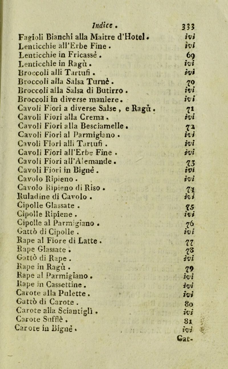 Fagioli Bianchi alla Maitre d’Hotel • ivi Lenticchie alTErbe Fine . ivi Lenticchie in Fricassé • 69 Lenticchie in Ragù • ivi Broccoli aJli Tvirtufi • ivi Broccoli alla Salsa Tiirnè . Broccoli alla Salsa di Butirro . ivi Broccoli in diverse maniere. ivi Cavoli Fiori a diverse Salse , e Ragli • 71 Cavoli Fiori alla Crema . ivi Cavoli Fiori alla Besciamelle • Cavoli Fiori al Parmigiano • ivi Cavoli Fiori alli Tartufi . ivi Cavoli Fiori alPErbe Fine . ivi Cavoli Fiori alPAIemande . Cavoli Fiori in Bignè . ivi Cavolo Ripieno. . ivi Cavolo Ripieno di Riso • 'l'i Ruladine di Cavolo • ivi Cipolle Glassate . ’ ^5 Cipolle Ripiene . ivi Cipolle al Parrnigiano • ^6 Gatto di Cipolle . ivi Rape al Fiore di Latte • Rape Glassate • ^8 Gatto di Rape . ivi Rape in Ragù . -^9 Rape al Parmigiano • jivi Rape in Cassettine. Carote alla Palette. • Cattò di Carote . Carote alla Sciantigli • aVi Carote Sufflè • gl Carote ili Bignè • ivi Qat-