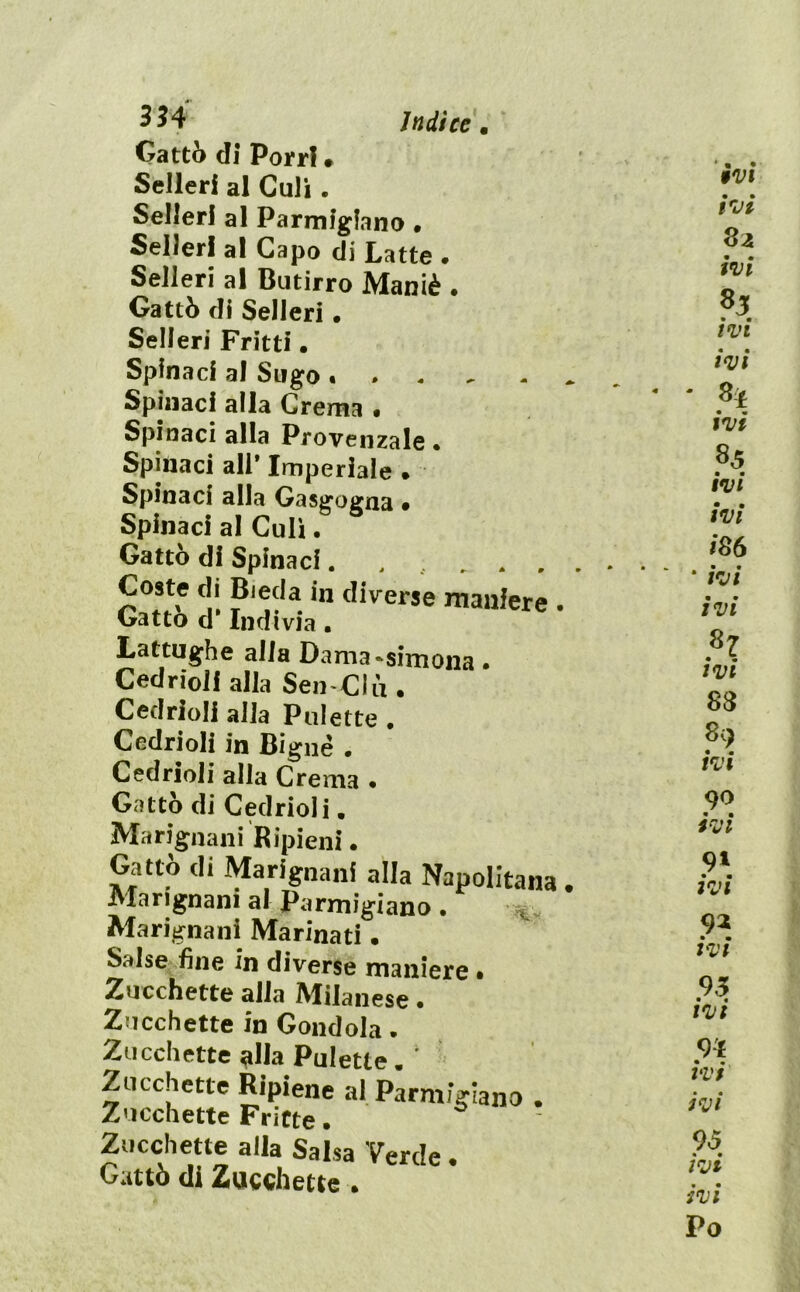 ì^4 Cattò di PoitI » Selleri al Culi . Seller! al Parmigiano • Selleri al Capo di Latte • Selleri al Butirro Maniè . Cattò di Selleri • Selleri Frìtti • Spinaci al Sugo. . - ^ . Spinaci alla Crema . Spinaci alla Provenzale • Spinaci ali* Imperiale • Spinaci alla Gasgogna • Spinaci al Culi. Cattò di Spinaci. ..... Coste di Sieda in diverse maniere. Catto d Indivia. Lattughe alla Dama^simona • Ced rio! falla Sen - CI u. Cedrioli alla Pulette • Cedrioli in Bignè • Cedrioli alla Crema . Cattò di Cedrioli • Marignani Ripieni. Cattò di Marignani alla Napolitana. JMarignani al Parmigiano • Marignani Marinati • Salse fine in diverse maniere • Zucchette alla Milanese • Ziìcchette in Gondola • Zucchette ^lla Pulette. ' Zucchette Ripiene al Parmigiano . Zucchette Fritte. ’ Zucchette alla Salsa Verde. Cattò di Zucchette . ivi ivi Sz ivi ivi ivi - Si ivi ivi ivi i86 * ivi ivi tvi ss 89 ivi 90 ivi 9^ ivi 92 ivi 95 ivi ivi ivi 96 ivi ivi Po