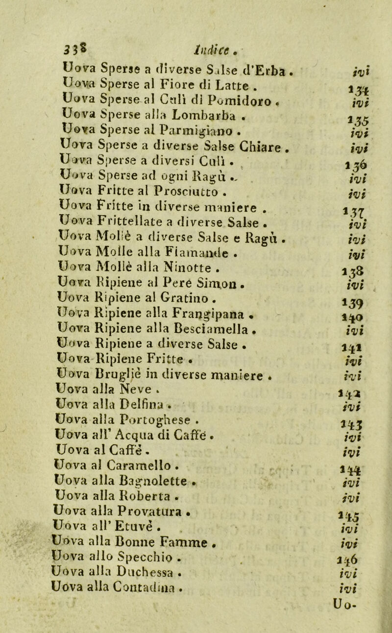 5 3^ Indice» Uova S(3erse a diverse Salse d’Erba. Uova Sperse al Fiore di Latte . Uova Sperse al Cali di Pomidoro • Uova Sperse alla Lombarba • Uova Sperse ai Parmigiano . Uova Sperse a diverse Salse Chiare . Uova Sperse a diversi Ciiii • Uova Sperse ad ogni Ragù Uova Fritte al Prosciutto . Uova Fritte in div^erse maniere . Uova Frittellate a diverse Salse • Uova Moliè a diverse Salse e Ragli. Uova Molle alla Fiamamle • Uova Mollè alla Ninotte . Uova Pipieiie al Pere Simon • Uova Ripiene al Gratino . Uova Ripiene alla Frangipana « Uova Ripiene alla Desciamella • Uova Ripiene a diverse Salse • Uova Ripiene Fritte • Uova Bruglié in diverse maniere • Uova alla Neve » Uova alla Delfina . Uova alla Portoghese . Uova air Acqua di Cafìfé • Uova al Caffè. Uova al Caramello . Uova alla Bagnolette • Uova alla Roberta . Uova alla Provatura • Uova all’ Etuvé • Uova alla Bornie Famme • Uova allo Specchio . Uova alla Duchessa . Uova alla Contadina . i^i ivi ivi ivi 156 ivi ivi ivi ivi ivi ivi 139 1^0 ivi ivi ivi ivi ivi ivi ivi ivi ^15 ivi ivi 3'16 ivi ivi Uo-