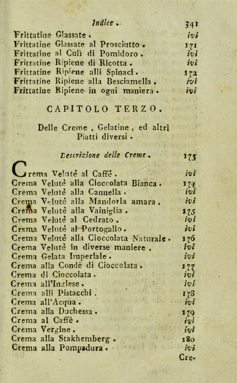 Indice^- Frittatìiie Glassate • ivi Frìttatìne Glassate al Prosciutto • Frittatine al Culi di Pomidoro • ivi Frittatine Ripiene di Ricotta . ivi Frittatine Ripiene alli Spinaci. Frittatine Ripiene alla Besciamella • ivi Frittatine Ripiene in ogni maniera . ivi CAPITOLO TERZO. Delle Creme , Gelatine , ed altri Piatti diversi . tescrizione delle Creme • O^rema Velnté al Caffè. Crema Velutè alla Cioccolata Bianca. Crema Veluté alla Cannella . Crema Velutè alla Mandorla amara. Crema Velutè alla Vainig-lia • Crema Velate al Cedrato. Crema Velate al Portogallo. Crema Velate alla Cioccolata Naturale Crema Velutè in diverse maniere . Crema Gelata Imperlale . Crema alla Conclè di Cioccolata • Crema dì Cioccolata. Crema all’Inglese. Crema alli Pistacchi . Crema al l’Acqua. Crema alla Duchessa . Crema al Caffè • Crema Vergine. Crema alla Stakhemberg • Crema alla Pompadura • 175 ivi ivi • ivi *75 ivi Ivi 176 ivi ivi *77 ivi ivi 178 ivi *79 ivi ivi a 80 ivi Cre- \
