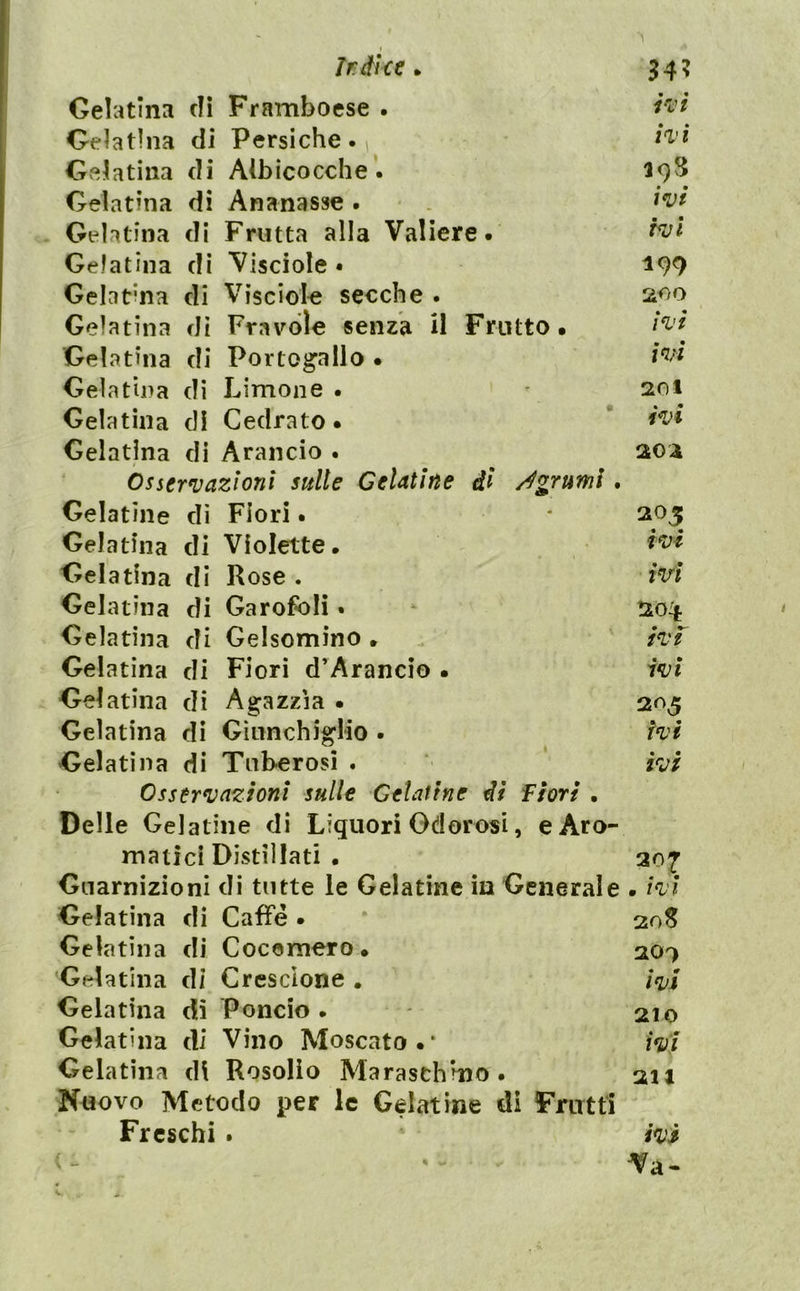 Ir di ce ^ 54? Gelatina dì Framboese . ì'i'ì Gelatina di Persiche . ^ Gvelatiiia di AlbicoccheipS Gelatina di Ananasse . w Gelatina di Frutta alla Valiere. Gelatina di Visciole • 199 Gelatina di Visciol-e secche . 200 Gelatina di Fravole senza U Frutto. Gelatina di Portog’allo • Gelatìna di Limone. • Gelatina di Cedrato. * Gelatina di Arancio . aoa Osservazioni sulle Celatine di /Agrumi. Gelatìne dì Fiori. * 205 Gelatina di Violette. Gelatina di Rose . M Gelatina di Garofoli • ^ !i04 Gelatina di Gelsomino . h'f Gelatìna di Fiori d’Arancio . ivi Gelatina di Agazzìa . 2^^ Gelatina di GìiinchigHo . ivi Gelatina di Tuberosi . ivi Osservazioni sulle Celatine di fiori . Delle Gelatine di Liquori Odorosi, e Aro- matici Distillati . 307 Guarnizioni di tutte le Gelatine in Generale • ivi Gelatina di Caffè . 30S Gelatìna di Cocomero. 207 Gelatina di Crescione . ivi Gelatina di Poncio. * 210 Gelatina di Vino Moscato.* ivi Gelatìna di Rosolio Maraschino. 211 Nuovo Metodo per le Gelatine di Frutti