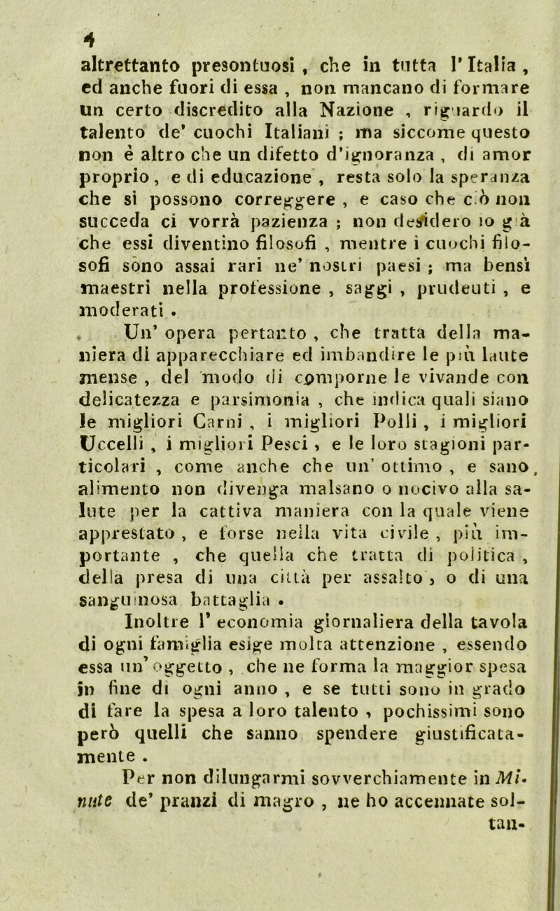 altrettanto presontuosi , che in tutta l'Italia, ed anche fuori di essa , non mancano di formare un certo discredito alla Nazione , rie lardo il talento de'cuochi Italiani ; ma siccome questo non è altro che un difetto d’ignoranza , di amor proprio , e di educazione , resta solo la speranza che si possono correggere , e caso che c o non succeda ci vorrà pazienza ; non desidero io g à che essi diventino filosofi , mentre i cuochi filo- sofi sono assai rari ne’ nostri paesi ; ma bensì maestri nella professione , saggi , prudeuti , e moderati . . Un’ opera pertanto , che tratta della ma- niera di apparecchiare ed imbandire le pivi laute mense , del modo di comporne le vivande con delicatezza e parsimonia , che ìndica quali siano le migliori Carni , i migliori Polli , i migliori Uccelli , i migliori Pesci , e le loro stagioni par- ticolari , come anche che un’ottimo, e sano, alimento non divenga malsano o nocivo alla sa- lute per la cattiva maniera con la quale viene apprestato , e forse nella vita civile , più im- portante , che quella che tratta di politica , delia presa di una città per assalto > o di una sanguinosa battaglia . Inoltre 1* economia giornaliera della tavola di ogni famiglia esige molta attenzione , essendo essa un’oggetto , che ne forma la maggior spesa in fine di ogni anno , e se tutti sono in grado di fare la spesa a loro talento , pochissimi sono però quelli che sanno spendere giustificata- mente . Per non dilungarmi sovverchiamente in Mi* nate de’ pranzi di magro , ne ho accennate sol- tan-