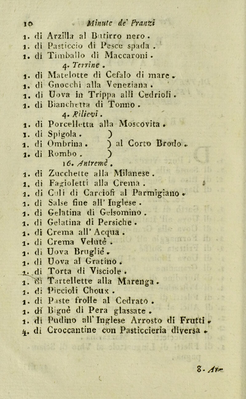 i. di Arzilla al Butirro nero. 1. di Pasticcio di Pesce spada . 1. di Timballo di Maccarelli . 4. Terrine * 1. di Matelotte di Cefalo di mare, 1. di Gnocchi alla Veneziana . 1. di Uova in Trippa alii Cedrioii . l. di Bianche tra di Tonno ► 4. Rilievi. 1. di Porcelh tta alla Moscovita * 1. di Spigola. ) 1. di Ombrina . ) al Corto Brodo , l. di Rombo . ) 16, Antremè. 1. di Zucchette alla Milanese. 1. di Fagioletti alla Crema . 1. di Culi di Carciofi al Parmigiano* 1. di Salse fine all’ Inglese . 3. di Gelatina di Gelsomino . 1. di Gelatina di Persiche . 1. di Crema all’Acqua. 1. di Crema Velutè * 1. di Uova Brnglie, 1. di Uova al Gratino . /i.,di Torta di Visciole . i. Tu Tartelette alla Marenga . 1. di Piccioli Choux . 1. di P iste frolle al Cedrato » 1. df Bignè di Pera glassate » 1. di Pudino all’ Inglese Arrosto di Fruttili i£. di Croccantine con Pasticcieri» diversa * < S- Ar*