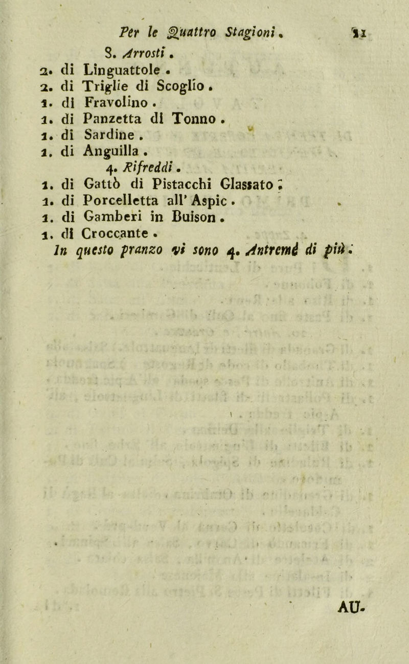 8, Arrosti. 2. di Linguattole . 2. di Triglie di Scoglio. 1. di Fravolino . 3. di Panzetta di Tonno. 3. di Sardine . a. di Anguilla • 4. Pifreddi. a. di Gattò di Pistacchi Glassato; 3. di Porcelletta ali' Aspic . 3. di Gamberi in Buison. 3. di Croccante . In questo pranzo vi sono 4. Antrcmé di piti. < ÀU- 1