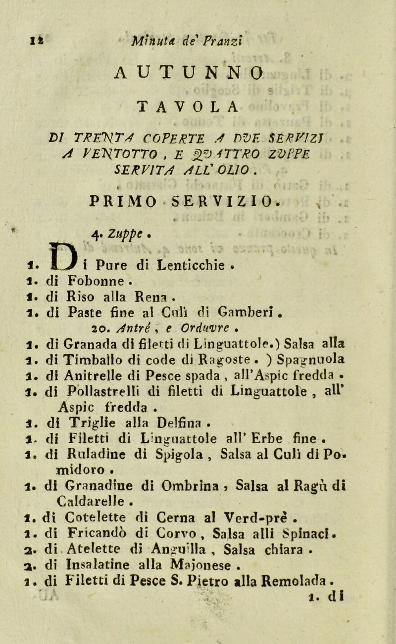 AUTUNNO TAVOLA VI TREVTA COPERTE A 02)F. SERVIZI A V EXT OTTO , E 2.0 -fTTRO ZOPPE SERVITA ALL'OLIO. f , ' ' PRIMO SERVIZIO. 4. Zuppe • D' ',:Vv r v - ■ i Pure di Lenticchie . 1. di Fobonne . i. di Riso alla Rena . 1. di Paste fine al Culi di Gamberi. 20. dntrè, e Orduvre . 1. di Granada di filetti di Linguattole.) Salsa alla 1 . di Timballo di code di Ragoste • ) Spagnuola a. di Anitrelle di Pesce spada , all’Aspic fredda • 1. di Pollastrelli di filetti di Lin^uattole , all* Aspic fredda . 1. di Triglie alla Delfina . l- di Filetti di Linguattole all’ Erbe fine • 1. di Ruladine di Spigola, Salsa al Culi di Po. midoro • 1. di Granadiue di Ombrina 5 Salsa al Ragù di Cnldarelle . 1. di Cotelette di Cerna al Verd-pré . 1. di Fricandò di Corvo, Salsa alli Spinaci, a. di Atelette di Anguilla , Salsa chiara . a. di Insalatine alla Maionese . a. di Filetti di Pesce S. Pietro alla Remolada .