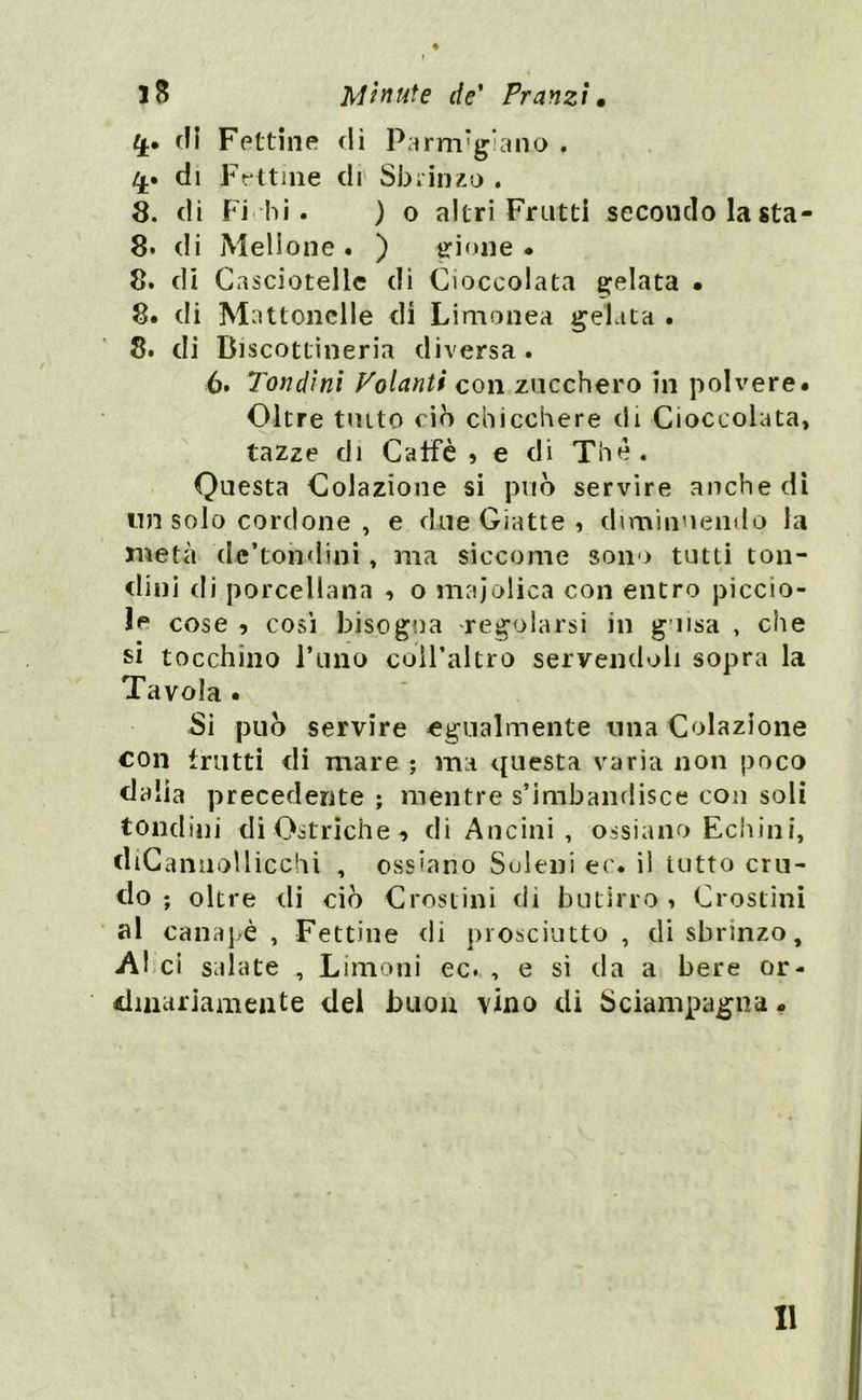 ♦ f Minute de’ Pranzi. 4.* di Fettine di Parmigiano . 4.» di Fettine eli Sbrìnzo . 8. di Fi hi . ) o altri Frutti secondo la sta - 8* di Mellone . ) gioite ♦ 8. di Casciotelle di Cioccolata gelata . 8. di Mattonelle di Limonea gelata . 8. di Discottineria diversa. 6. Tondini Volanti con zucchero in polvere* Oltre tutto ciò chicchere di Cioccolata, tazze di Caffè» e di Thè. Questa Colazione si può servire anche di un solo cordone , e due Giatte , diminuendo la metà de’tondini, ma siccome sono tutti ton- dini di porcellana » o maiolica con entro piccio- li cose » così bisogna regolarsi in guisa , che si tocchino l’tino coll’altro servendoli sopra la Tavola . Si può servire egualmente una Colazione con frutti di mare ; ma questa varia non poco dalia precedente ; mentre s’imbandisce con soli tondini di Ostriche» di Ancini , ossiano Echini, diCannollicchi , ossiano Seleni ec. il tutto cru- do ; oltre di ciò Crostini di butirro » Crostini al canapè, Fettine di prosciutto, disbrinzo, Al ci salate , Limoni ec. , e si da a bere or- dinariamente del buon vino di Sciampagna «