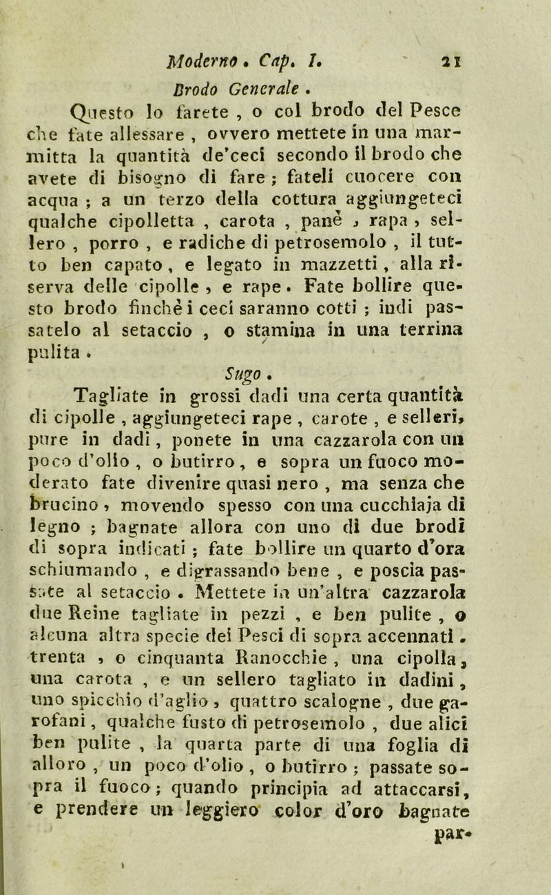 Brodo Generale . Questo lo farete , o col brodo del Pesce che fate allessare , ovvero mettete in una mar- mitta la quantità de’ceci secondo il brodo che avete di bisogno di fare ; fateli cuocere con acqua ; a un terzo della cottura aggiungeteci qualche cipolletta , carota , pane rapa 5 sel- lerò , porro , e radiche di petrosemolo , il tut- to ben capato , e legato in mazzetti, alla ri- serva delle cipolle ? e rape. Fate bollire que- sto brodo finche i ceci saranno cotti ; iudi pas- satelo al setaccio , o stamina in una terrina pulita . Sugo. Tagliate in grossi dadi una certa quantità di cipolle , aggiungeteci rape , carote , e selleri» pure in dadi, ponete in una cazzarola con un poco d’olio , o butirro , e sopra un fuoco mo- derato fate divenire quasi nero , ma senza che brucino » movendo spesso con una cucchiaia di legno ; bagnate allora con uno di due brodi di sopra indicati ; fate bollire un quarto d’ora schiumando , e digrassando bene , e poscia pas- sate al setaccio • Mettete in un’altra cazzarola due Reine tagliate in pezzi , e ben pulite , o alcuna altra specie dei Pesci di sopra accennati » trenta , o cinquanta Ranocchie , una cipolla, una carota , e un sellerò tagliato in dadini, uno spicchio d’aglio , quattro scalogne , due ga- rofani , qualche fusto di petrosemolo , due alici ben pulite , la quarta parte di una foglia di alloro , un poco d’olio , o butirro ; passate so- pra il fuoco; quando principia ad attaccarsi, e prendere un leggiero color d’oro bagnate par* »